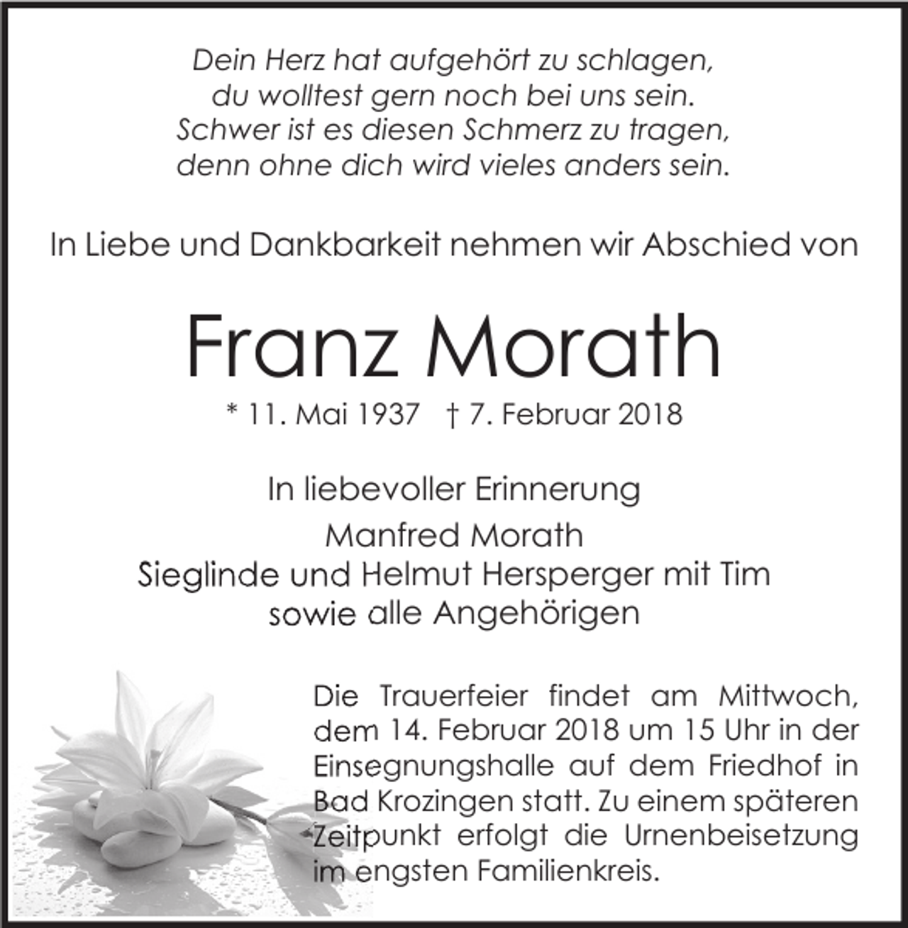 <p>DDein<br />ei n HHerz<br />er z hhat<br />at aaufgehört<br />uf g e h ört z zu<br />u s schlagen,<br />c hl a g e n,<br />d u wolltest<br />w ollt est ggern<br />er n nnoch<br />o c h bbei<br />ei uuns<br />ns ssein.<br />ei n.<br />du<br />SSchwer<br />c h w er ist<br />es diesen<br />di es e n SSchmerz<br />c h m er z zzu<br />u trtragen,<br />a g e n,<br />ist es<br />denn<br />d e n n oohne<br />h n e didich<br />c h wird<br />wir d vivieles<br />el es aanders<br />n d ers ssein.<br />ei n.</p><p>IInn Liebe<br />Li e b e und<br />u n d Dankbarkeit<br />D a n k b ar k eit nehmen<br />n e h m e n wir<br />wir Abschied<br />A bs c hi e d von<br />von</p><p>Franz<br />Fr<br />a n z Morath<br />M or at h<br />** 11.<br />. Mai<br />M ai 1937<br />1 9 3 7 †† 7.<br />7. Februar<br />F e br u ar</p><p>I n liliebevoller<br />e b e v oll er Erinnerung<br />Eri n n er u n g<br />In<br />M a nfr e d MMorath<br />or at h<br />Manfred<br />SiSieglinde<br />e gli n d e und<br />u n d Helmut<br />H el m ut Hersperger<br />H ers p er g er mit<br />mit TiTim<br />m<br />ssowie<br />o wi e alle<br />all e Angehörigen<br />A n g e h öri g e n<br />DiDie<br />e TrTrauerfeier<br />a u erf ei er fifindet<br />n d et aam<br />m Mittwoch,<br />Mitt w o c h,<br />ddem<br />e m 114.<br />4. FFebruar<br />e br u ar 22018<br />0 1 8 uum<br />m 11 UUhr<br />hr i in<br />n dder<br />er<br />EiEinsegnungshalle<br />ns e g n u n gs h all e auf<br />a uf dem<br />d e m Fri<br />Friedhof<br />e d h of i in<br />n<br />BBad<br />a d Krozingen<br />Kr o zi n g e n ststatt.<br />att. ZZu<br />u einem<br />ei n e m sspäteren<br />p ät er e n<br />ZZeitpunkt<br />eit p u n kt erfolgt<br />erf ol gt die<br />di e Urnenbeisetzung<br />Ur n e n b eis et z u n g<br />iimm engsten<br />e n gst e n Familienkreis.<br />F a mili e n kr eis.</p>
