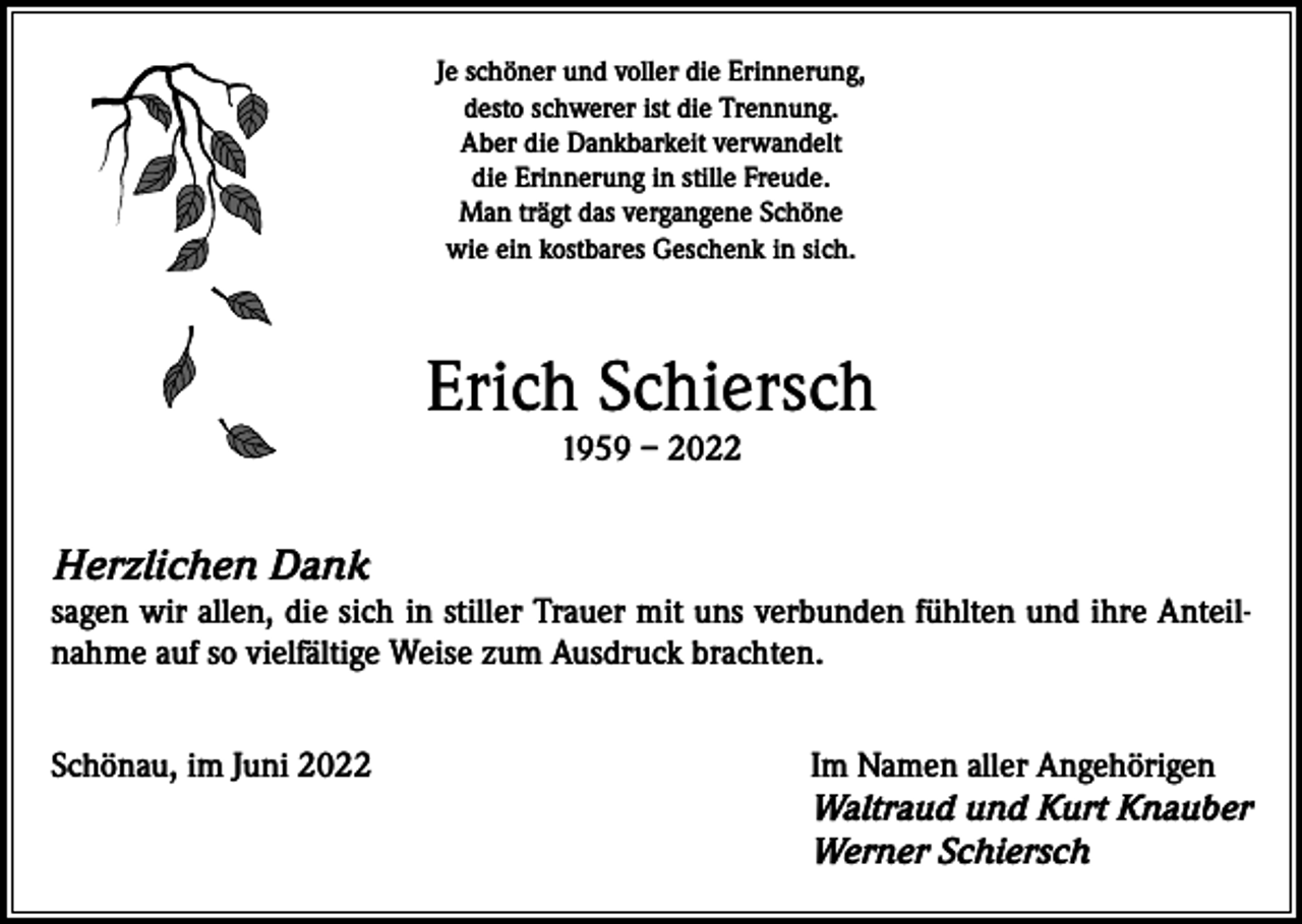 <p>Je schöner und voller die Erinnerung,<br />desto schwerer ist die Trennung.<br />Aber die Dankbarkeit verwandelt<br />die Erinnerung in stille Freude.<br />Man trägt das vergangene Schöne<br />wie ein kostbares Geschenk in sich.</p><p>Erich Schiersch<br />1959 – 2022</p><p>Herzlichen Dank</p><p>sagen wir allen, die sich in stiller Trauer mit uns verbunden fühlten und ihre Anteilnahme auf so vielfältige Weise zum Ausdruck brachten.<br />Schönau, im Juni 2022 Im Namen aller Angehörigen<br />Waltraud und Kurt Knauber<br />Werner Schiersch</p>
