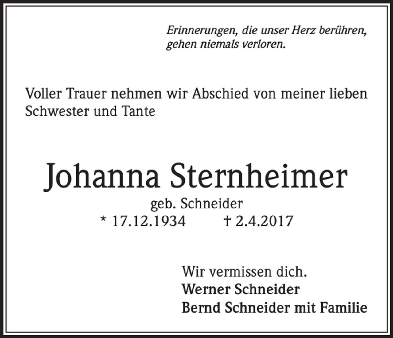 <p>Erinnerungen, die unser Herz berühren,<br />gehen niemals verloren.</p><p>Voller Trauer nehmen wir Abschied von meiner lieben<br />Schwester und Tante</p><p>Johanna Sternheimer<br />geb. Schneider<br />* 17.12.1934<br />† 2.4.2017</p><p>Wir vermissen dich.<br />Werner Schneider<br />Bernd Schneider mit Familie</p>