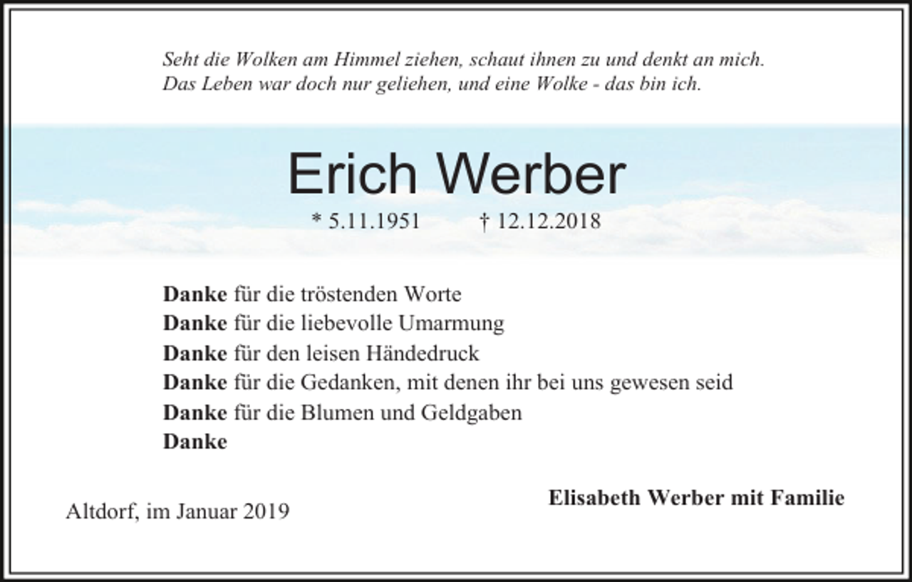 <p>Seht die Wolken am Himmel ziehen, schaut ihnen zu und denkt an mich.<br />Das Leben war doch nur geliehen, und eine Wolke - das bin ich.</p><p>Erich Werber<br />* 5.11.1951</p><p>† 12.12.2018</p><p>Danke für die tröstenden Worte<br />Danke für die liebevolle Umarmung<br />Danke für den leisen Händedruck<br />Danke für die Gedanken, mit denen ihr bei uns gewesen seid<br />Danke für die Blumen und Geldgaben<br />Danke<br />Altdorf, im Januar 2019</p><p>Elisabeth Werber mit Familie</p>
