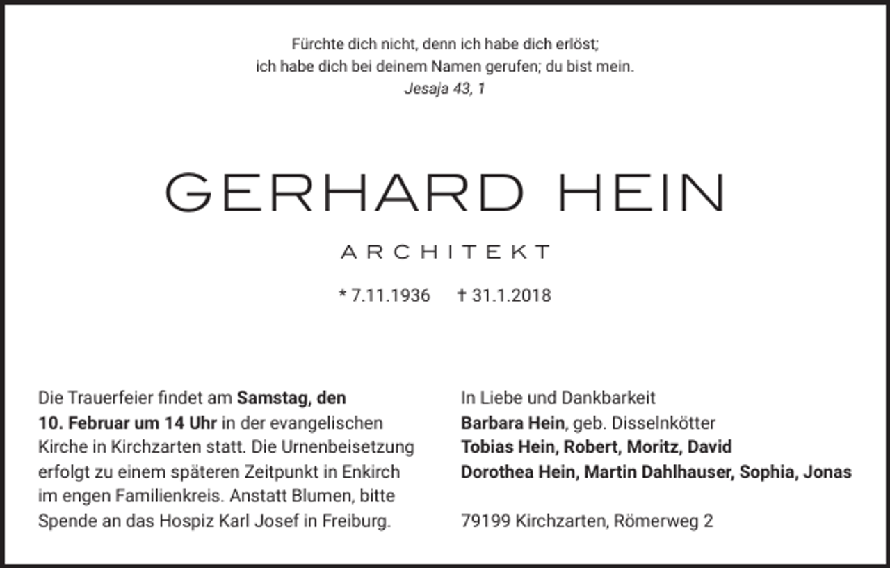 <p>Fürchte dich nicht, denn ich habe dich erlöst;<br />ich habe dich bei deinem Namen gerufen; du bist mein.<br />Jesaja 43, 1</p><p>GERHARD HEIN<br />A R C H I T E K T<br />* 7.11.1936</p><p>Die Trauerfeier findet am Samstag, den<br />10. Februar um 14 Uhr in der evangelischen<br />Kirche in Kirchzarten statt. Die Urnenbeisetzung<br />erfolgt zu einem späteren Zeitpunkt in Enkirch<br />im engen Familienkreis. Anstatt Blumen, bitte<br />Spende an das Hospiz Karl Josef in Freiburg.</p><p> 31.1.2018</p><p>In Liebe und Dankbarkeit<br />Barbara Hein, geb. Disselnkötter<br />Tobias Hein, Robert, Moritz, David<br />Dorothea Hein, Martin Dahlhauser, Sophia, Jonas<br />79199 Kirchzarten, Römerweg 2</p>