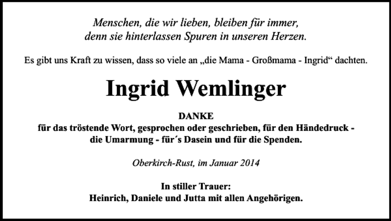 <p>Menschen, die wir lieben, bleiben für immer,<br />denn sie hinterlassen Spuren in unseren Herzen.<br />Es gibt uns Kraft zu wissen, dass so viele an „die Mama - Großmama - Ingrid“ dachten.</p><p>Ingrid Wemlinger<br />DANKE<br />für das tröstende Wort, gesprochen oder geschrieben, für den Händedruck die Umarmung - für´s Dasein und für die Spenden.<br />Oberkirch-Rust, im Januar 2014<br />In stiller Trauer:<br />Heinrich, Daniele und Jutta mit allen Angehörigen.</p>