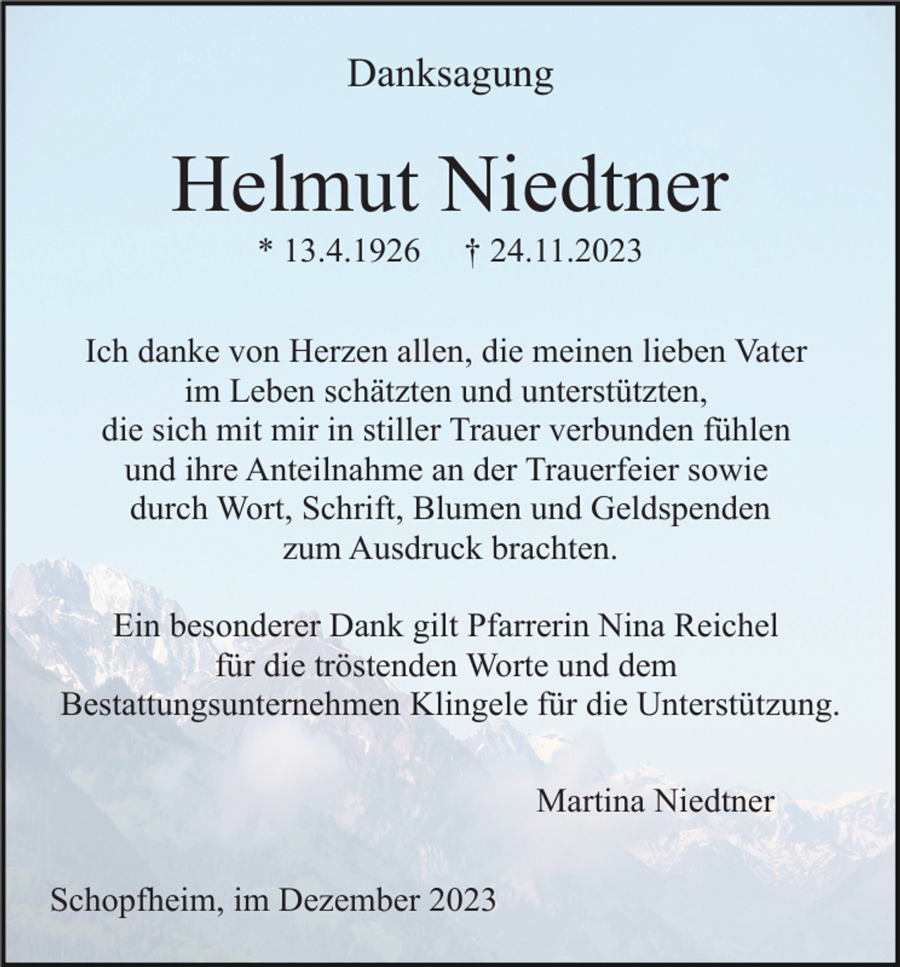 <p>Danksagung</p><p>Helmut Niedtner<br />* 13.4.1926</p><p>† 24.11.2023</p><p>Ich danke von Herzen allen, die meinen lieben Vater<br />im Leben schätzten und unterstützten,<br />die sich mit mir in stiller Trauer verbunden fühlen<br />und ihre Anteilnahme an der Trauerfeier sowie<br />durch Wort, Schrift, Blumen und Geldspenden<br />zum Ausdruck brachten.<br />Ein besonderer Dank gilt Pfarrerin Nina Reichel<br />für die tröstenden Worte und dem<br />Bestattungsunternehmen Klingele für die Unterstützung.<br />Martina Niedtner<br />Schopfheim, im Dezember 2023</p>