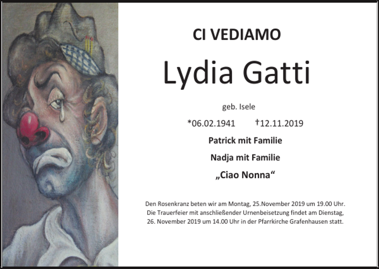 <p>CI VEDIAMO</p><p>Lydia Gatti<br />geb. Isele</p><p>*06.02.1941</p><p>†12.11.2019</p><p>Patrick mit Familie<br />Nadja mit Familie</p><p>„Ciao Nonna“<br />Den Rosenkranz beten wir am Montag, 25.November 2019 um 19.00 Uhr.<br />Die Trauerfeier mit anschließender Urnenbeisetzung findet am Dienstag,<br />26. November 2019 um 14.00 Uhr in der Pfarrkirche Grafenhausen statt.</p>
