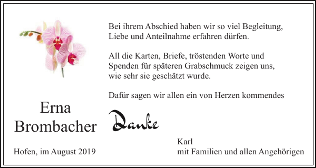 <p>Bei ihrem Abschied haben wir so viel Begleitung,<br />Liebe und Anteilnahme erfahren dürfen.<br />All die Karten, Briefe, tröstenden Worte und<br />Spenden für späteren Grabschmuck zeigen uns,<br />wie sehr sie geschätzt wurde.<br />Dafür sagen wir allen ein von Herzen kommendes</p><p>Erna<br />Brombacher<br />Hofen, im August 2019</p><p>Karl<br />mit Familien und allen Angehörigen</p>