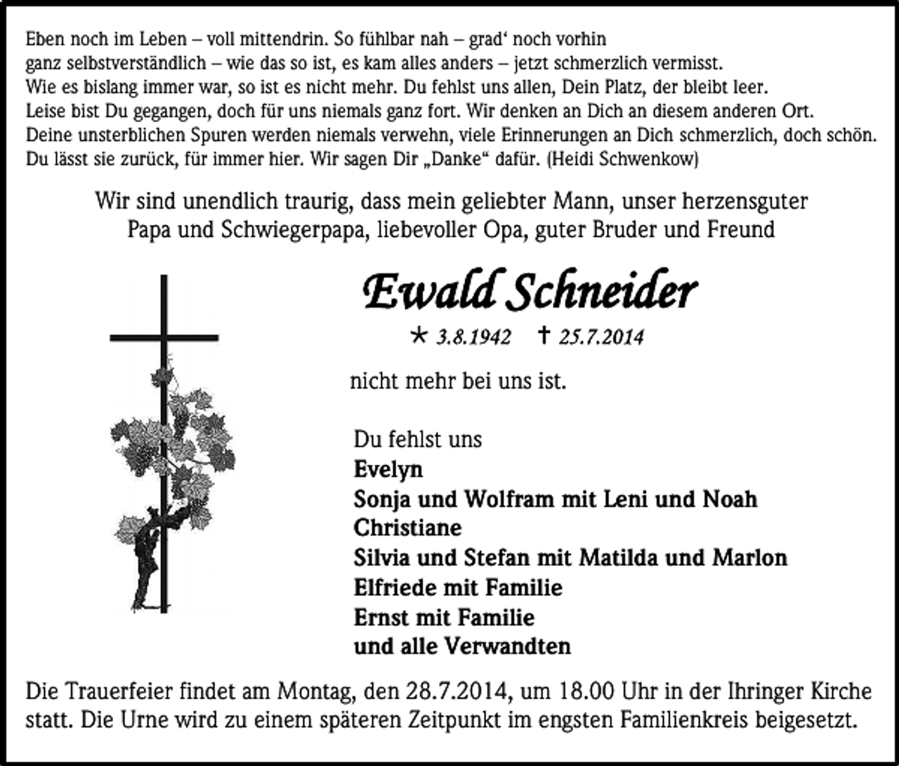 <p>Eben noch im Leben – voll mittendrin. So fühlbar nah – grad‘ noch vorhin<br />ganz selbstverständlich – wie das so ist, es kam alles anders – jetzt schmerzlich vermisst.<br />Wie es bislang immer war, so ist es nicht mehr. Du fehlst uns allen, Dein Platz, der bleibt leer.<br />Leise bist Du gegangen, doch für uns niemals ganz fort. Wir denken an Dich an diesem anderen Ort.<br />Deine unsterblichen Spuren werden niemals verwehn, viele Erinnerungen an Dich schmerzlich, doch schön.<br />Du lässt sie zurück, für immer hier. Wir sagen Dir „Danke“ dafür. (Heidi Schwenkow)</p><p>Wir sind unendlich traurig, dass mein geliebter Mann, unser herzensguter<br />Papa und Schwiegerpapa, liebevoller Opa, guter Bruder und Freund</p><p>nicht mehr bei uns ist.<br />Du fehlst uns<br />Evelyn<br />Sonja und Wolfram mit Leni und Noah<br />Christiane<br />Silvia und Stefan mit Matilda und Marlon<br />Elfriede mit Familie<br />Ernst mit Familie<br />und alle Verwandten<br />Die Trauerfeier findet am Montag, den 28.7.2014, um 18.00 Uhr in der Ihringer Kirche<br />statt. Die Urne wird zu einem späteren Zeitpunkt im engsten Familienkreis beigesetzt.</p>
