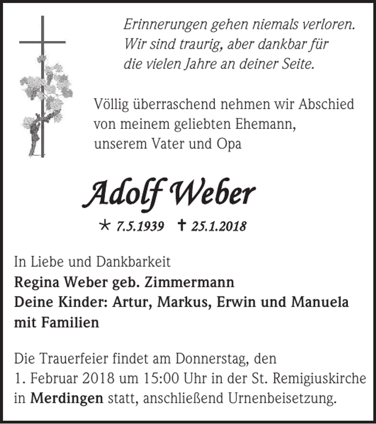 <p>Eri n n er u n g e n ggehen<br />Erinnerungen<br />e h e n niniemals<br />e m als vverloren.<br />erl or e n.<br />Wirsisind<br />Wir<br />n d trtraurig,<br />a uri g, a aber<br />b er d dankbar<br />a n k b ar f ür<br />für<br />die<br />di<br />e vivielen<br />el e n JJahre<br />a hr e aan<br />n ddeiner<br />ei n er SSeite.<br />eit e.<br />V ölli g üüberraschend<br />Völlig<br />b err as c h e n d nnehmen<br />e h m e n wir<br />wir AAbschied<br />bs c hi e d<br />vvon<br />o n meinem<br />m ei n e m geliebten<br />g eli e bt e n Ehemann,<br />E h e m a n n,<br />uunserem<br />ns er e m Vater<br />V at er uund<br />n d Opa<br />O pa</p><p>AAdolf<br />dolf We<br />Weber<br />ber<br /> 7.<br />7.5.1939<br />5. 1 9 3 9  225.1.2018<br />5. 1. 2 0 1 8</p><p>I n Li<br />In<br />Liebe<br />e b e und<br />u n d Dankbarkeit<br />D a n k b ar k eit<br />RRegina<br />e gi n a Weber<br />W e b er ggeb.<br />e b. Zi<br />Zimmermann<br />m m er m a n n<br />DDeine<br />ei n e Ki<br />Kinder:<br />n d er: Art<br />Artur,<br />ur, Markus,<br />M ar k u s, Er<br />Erwin<br />wi n uund<br />n d Manuela<br />M a n u el a<br />mitFFamilien<br />mit<br />a mili e n<br />Di e Tr<br />Die<br />Trauerfeier<br />a u erf ei er fifindet<br />n d et aam<br />m Donnerstag,<br />D o n n erst a g, dden<br />en<br />1. FFebruar<br />1.<br />e br u ar 22018<br />0 1 8 uum<br />m 115:00<br />5: Uhr<br />U hr iin<br />n dder<br />er St.<br />St. RRemigiuskirche<br />e mi gi us k ir c h e<br />iinn MMerdingen<br />er di n g e n st<br />statt,<br />att, anschließend<br />a ns c hli e ß e n d Ur<br />Urnenbeisetzung.<br />n e n b eis et z u n g.</p>
