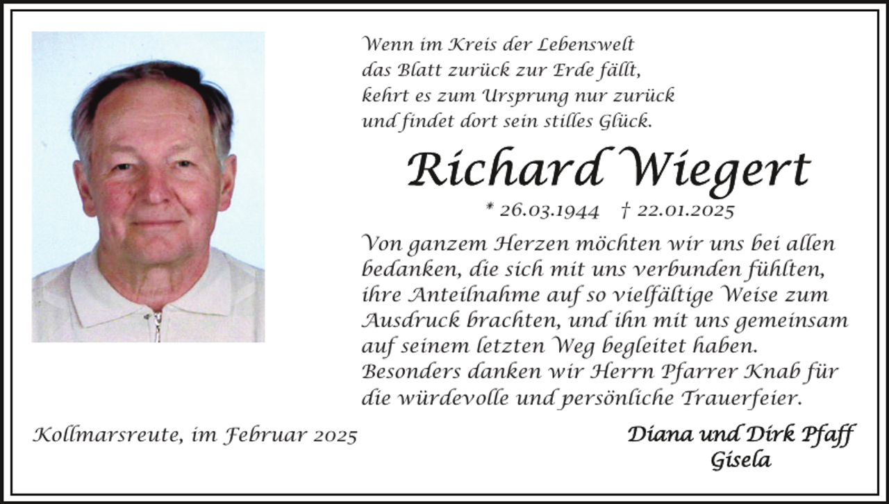 <p>Wenn im Kreis der Lebenswelt<br />das Blatt zurück zur Erde fällt,<br />kehrt es zum Ursprung nur zurück<br />und findet dort sein stilles Glück.</p><p>* 26.03.1944 † 22.01.2025<br />Von ganzem Herzen möchten wir uns bei allen<br />bedanken, die sich mit uns verbunden fühlten,<br />ihre Anteilnahme auf so vielfältige Weise zum<br />Ausdruck brachten, und ihn mit uns gemeinsam<br />auf seinem letzten Weg begleitet haben.<br />Besonders danken wir Herrn Pfarrer Knab für<br />die würdevolle und persönliche Trauerfeier.<br />Kollmarsreute, im Februar 2025</p>