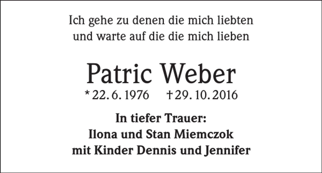 <p>Ich gehe zu denen die mich liebten<br />und warte auf die die mich lieben</p><p>Patric Weber</p><p>* 22. 6. 1976</p><p>† 29. 10. 2016</p><p>In tiefer Trauer:<br />Ilona und Stan Miemczok<br />mit Kinder Dennis und Jennifer</p>