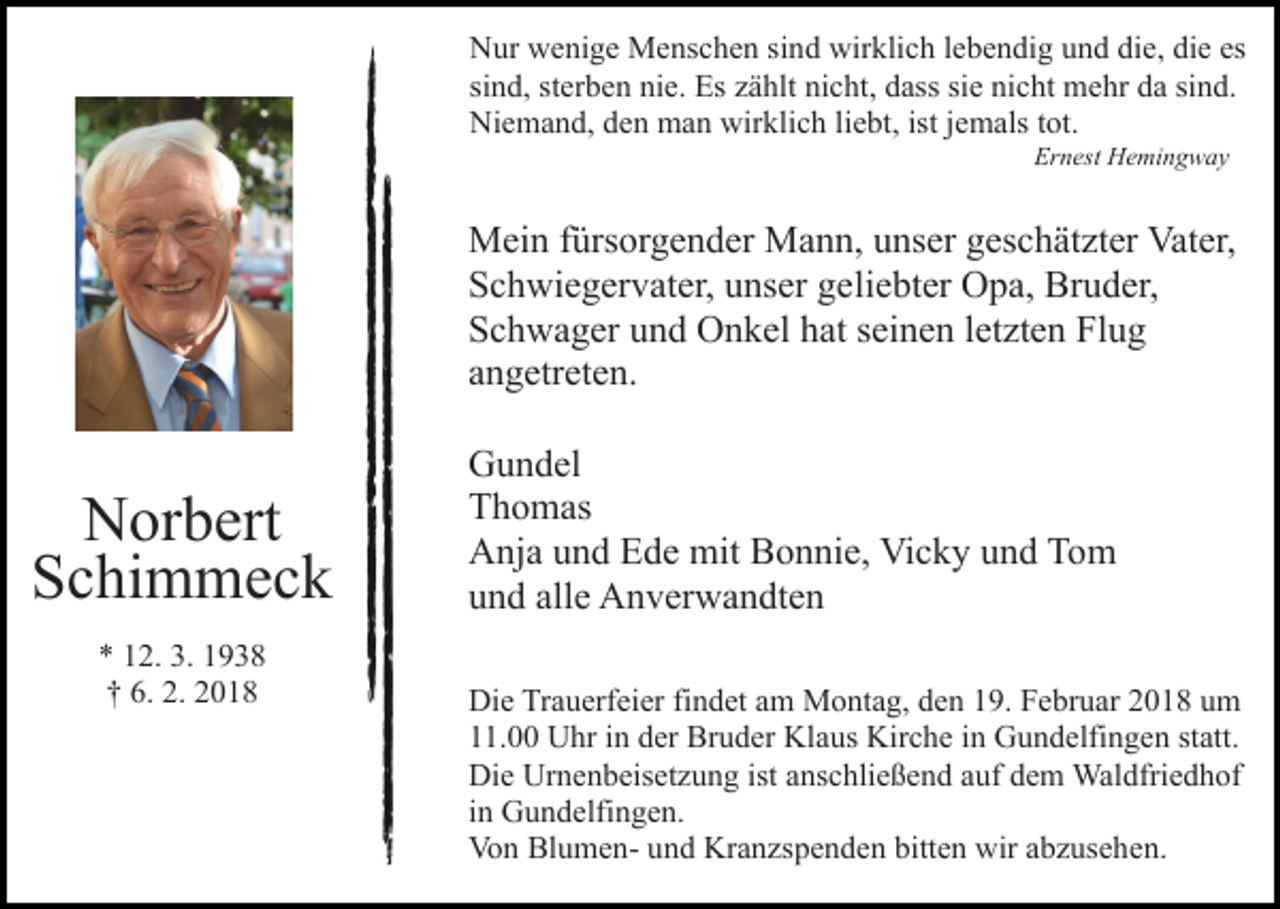 <p>Nur<br />N ur wwenige<br />e ni g e Menschen<br />M e ns c h e n sisind<br />n d wirklich<br />wir kli c h llebendig<br />e b e n di g uund<br />n d ddie,<br />i e, die<br />di e es<br />es<br />sind,<br />sterben<br />si n d, st<br />er b e n nie.<br />ni e. Es<br />Es zählt<br />z ä hlt nicht,<br />ni c ht, dass<br />d ass sie<br />si e nicht<br />ni c ht mehr<br />m e hr da<br />d a sind.<br />si n d.<br />Niemand,<br />wirklich<br />ist jjemals<br />Ni e m a n d, dden<br />e n man<br />m a n wir<br />kli c h liliebt,<br />e bt, ist<br />e m als ttot.<br />ot.<br />Ernest<br />Er n est Hemingway<br />H e mi n g w a y</p><p>MMein<br />ei n f ürs<br />or g e n d er MMann,<br />a n n , unser<br />u ns er geschätzter<br />g es c h ät zt er Vater,<br />Vat er,<br />fürsorgender<br />SSchwiegervater,<br />c h wi e g er v at er, uunser<br />ns er ggeliebter<br />e li e bt er Opa,<br />O p a, Bruder,<br />Br u d er,<br />SSchwager<br />c h w a g er uund<br />n d Onkel<br />O n k el hhat<br />at sseinen<br />ei n e n lletzten<br />et zt e n Flug<br />Fl u g<br />aangetreten.<br />n g etr et e n.</p><p>NNorbert<br />or b ert<br />Schimmeck<br />S c hi m m e c k<br />** 112.<br />2. 3.<br />3. 11<br />†† 6.<br />6. 2.<br />2. 22</p><p>GGundel<br />u n d el<br />TThomas<br />h o m as<br />AAnja<br />nj a uund<br />n d EEde<br />d e mit<br />mit BBonnie,<br />o n ni e , Vicky<br />Vi c k y und<br />u n d Tom<br />To m<br />alle<br />uund<br />n d all<br />e Anverwandten<br />A n v er w a n dt e n<br />Die<br />Di<br />e TrTrauerfeier<br />a u erf ei er fifindet<br />n d et aam<br />m Montag,<br />M o nt a g, den<br />d e n 19.<br />1 9. Februar<br />F e br u ar 2018<br />2 0 1 8 um<br />u m<br />111.00<br />1. Uhr<br />U hr iin<br />n dder<br />er Bruder<br />Br u d er Klaus<br />K l a us Kirche<br />Kir c h e iinn Gundelfingen<br />G u n d elfi n ge n st<br />statt.<br />att.<br />Di<br />Die<br />e Ur<br />Urnenbeisetzung<br />n e n b eis et z u n g ist<br />istaanschließend<br />ns c hli e ß e n d aauf<br />uf ddem<br />e m Waldfriedhof<br />Wal dfri e d h of<br />iinn Gundelfingen.<br />G u n d elfi n g e n.<br />Vo<br />n Bl<br />u m e n- uund<br />n d Kr<br />a n zs p e n d e n bitt<br />e n wir<br />wir aabzusehen.<br />b z us e h e n.<br />Von<br />BlumenKranzspenden<br />bitten</p>