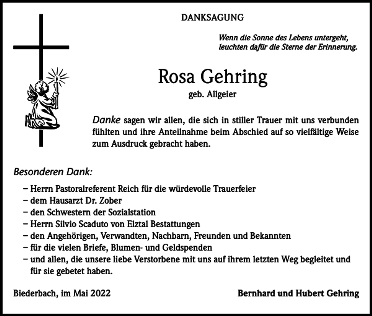 <p>DANKSAGUNG<br />Wenn die Sonne des Lebens untergeht,<br />leuchten dafür die Sterne der Erinnerung.</p><p>Rosa Gehring<br />geb. Allgeier</p><p>Danke sagen wir allen, die sich in stiller Trauer mit uns verbunden<br />fühlten und ihre Anteilnahme beim Abschied auf so vielfältige Weise<br />zum Ausdruck gebracht haben.</p><p>Besonderen Dank:<br />– Herrn Pastoralreferent Reich für die würdevolle Trauerfeier<br />– dem Hausarzt Dr. Zober<br />– den Schwestern der Sozialstation<br />– Herrn Silvio Scaduto von Elztal Bestattungen<br />– den Angehörigen, Verwandten, Nachbarn, Freunden und Bekannten<br />– für die vielen Briefe, Blumen- und Geldspenden<br />– und allen, die unsere liebe Verstorbene mit uns auf ihrem letzten Weg begleitet und<br />für sie gebetet haben.<br />Biederbach, im Mai 2022</p><p>Bernhard und Hubert Gehring</p>