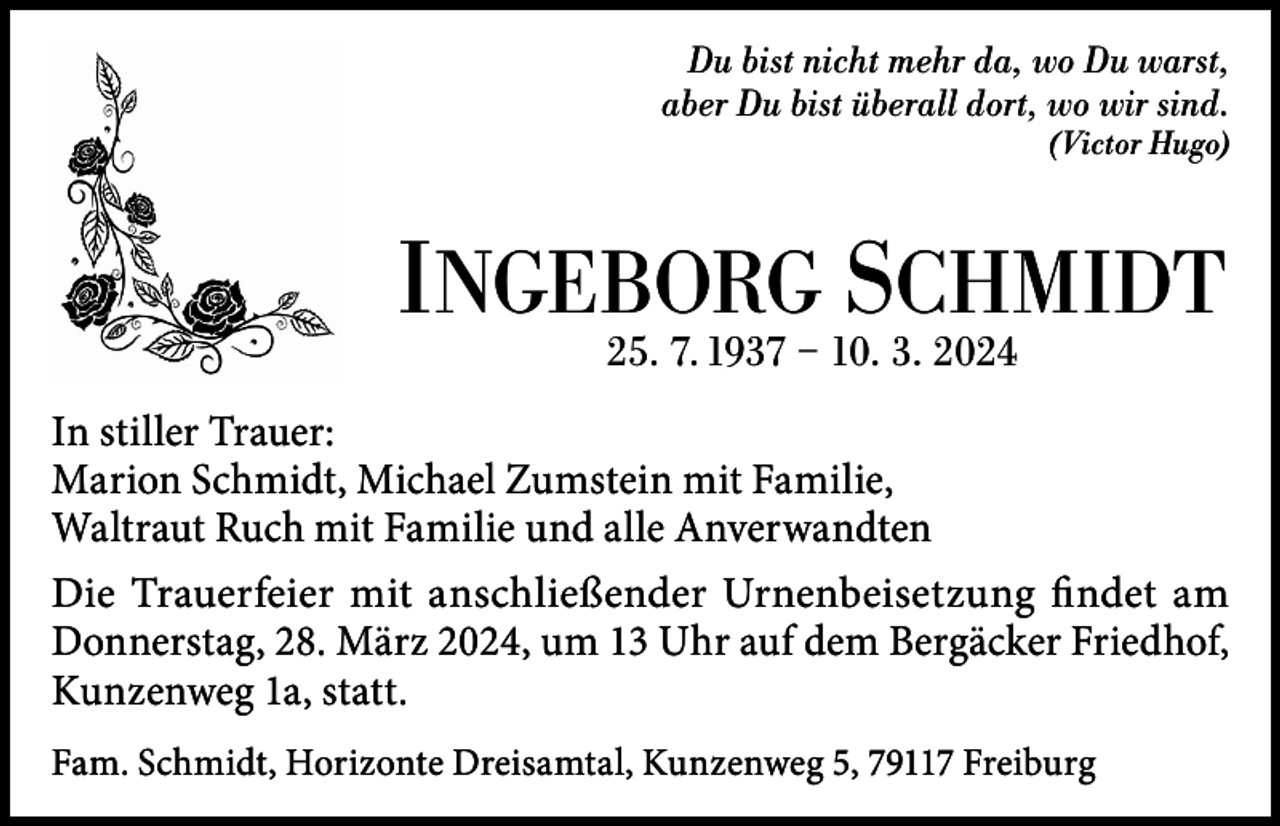 <p>Du bist nicht mehr da, wo Du warst,<br />aber Du bist überall dort, wo wir sind.<br />(Victor Hugo)</p><p>INGEBORG<br />SCHMIDT<br />25. 7. 1937 – 10. 3. 2024<br />In stiller Trauer:<br />Marion Schmidt, Michael Zumstein mit Familie,<br />Waltraut Ruch mit Familie und alle Anverwandten<br />Die Trauerfeier mit anschließender Urnenbeisetzung findet am<br />Donnerstag, 28. März 2024, um 13 Uhr auf dem Bergäcker Friedhof,<br />Kunzenweg 1a, statt.<br />Fam. Schmidt, Horizonte Dreisamtal, Kunzenweg 5, 79117 Freiburg</p>