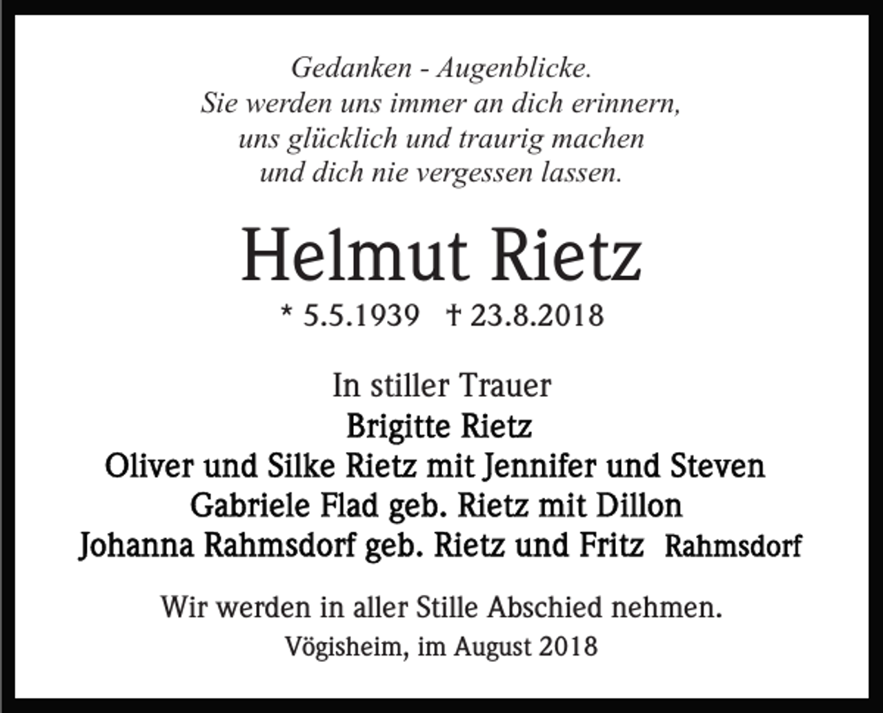 <p>Gedanken - Augenblicke.<br />Sie werden uns immer an dich erinnern,<br />uns glücklich und traurig machen<br />und dich nie vergessen lassen.</p><p>Helmut Rietz<br />* 5.5.1939 † 23.8.2018</p><p>In stiller Trauer</p><p>Wir werden in aller Stille Abschied nehmen.<br />Vögisheim, im August 2018</p>