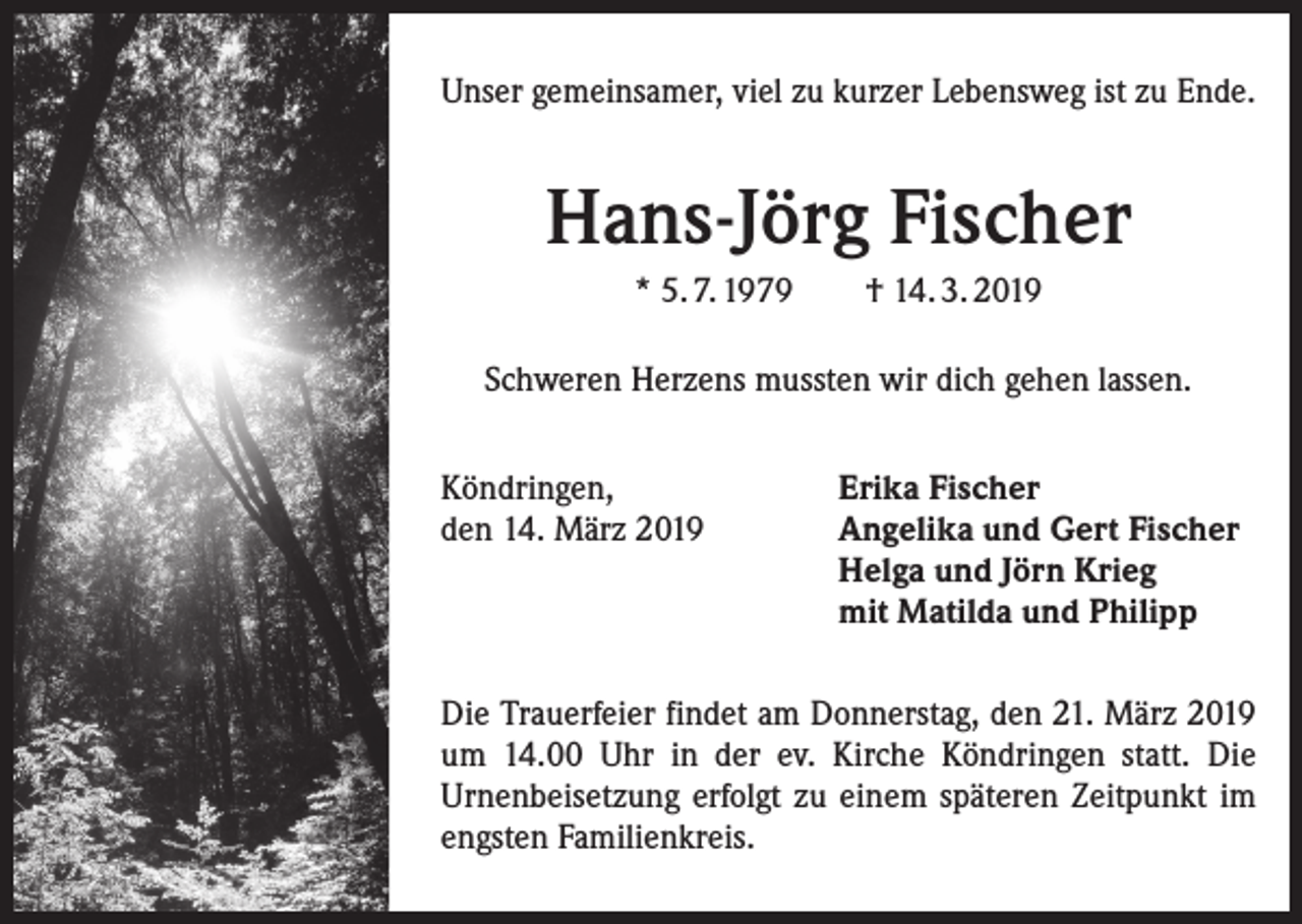 <p>Unser gemeinsamer, viel zu kurzer Lebensweg ist zu Ende.</p><p>Hans-Jörg Fischer<br />* 5. 7. 1979</p><p>† 14. 3. 2019</p><p>Schweren Herzens mussten wir dich gehen lassen.<br />Köndringen,<br />den 14. März 2019</p><p>Erika Fischer<br />Angelika und Gert Fischer<br />Helga und Jörn Krieg<br />mit Matilda und Philipp</p><p>Die Trauerfeier findet am Donnerstag, den 21. März 2019<br />um 14.00 Uhr in der ev. Kirche Köndringen statt. Die<br />­Urnenbeisetzung erfolgt zu einem späteren Zeitpunkt im<br />engsten Familienkreis.</p>
