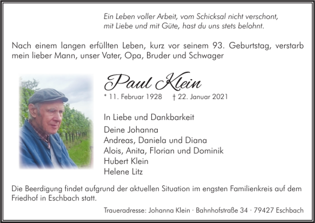 <p>Ein Leben voller Arbeit, vom Schicksal nicht verschont,<br />mit Liebe und mit Güte, hast du uns stets belohnt.</p><p>Nach einem langen erfüllten Leben, kurz vor seinem 93. Geburtstag, verstarb<br />mein lieber Mann, unser Vater, Opa, Bruder und Schwager</p><p>Paul Klein<br />* 11. Februar 1928</p><p>† 22. Januar 2021</p><p>In Liebe und Dankbarkeit<br />Deine Johanna<br />Andreas, Daniela und Diana<br />Alois, Anita, Florian und Dominik<br />Hubert Klein<br />Helene Litz<br />Die Beerdigung findet aufgrund der aktuellen Situation im engsten Familienkreis auf dem<br />Friedhof in Eschbach statt.<br />Traueradresse: Johanna Klein · Bahnhofstraße 34 · 79427 Eschbach</p>