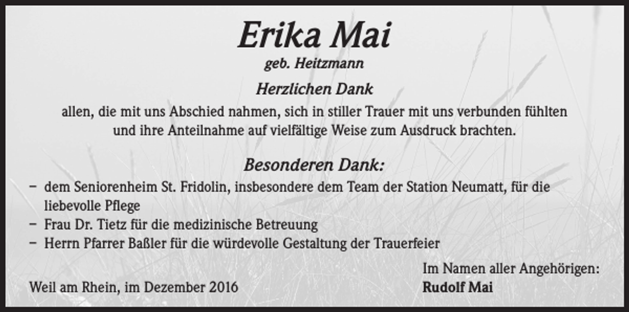 <p>Erika Mai<br />geb. Heitzmann</p><p>Herzlichen Dank<br />allen, die mit uns Abschied nahmen, sich in stiller Trauer mit uns verbunden fühlten<br />und ihre Anteilnahme auf vielfältige Weise zum Ausdruck brachten.</p><p>Besonderen Dank:<br />– dem Seniorenheim St. Fridolin, insbesondere dem Team der Station Neumatt, für die<br />liebevolle Pflege<br />– Frau Dr. Tietz für die medizinische Betreuung<br />– Herrn Pfarrer Baßler für die würdevolle Gestaltung der Trauerfeier</p><p>Weil am Rhein, im Dezember 2016</p><p>Im Namen aller Angehörigen:<br />Rudolf Mai</p>