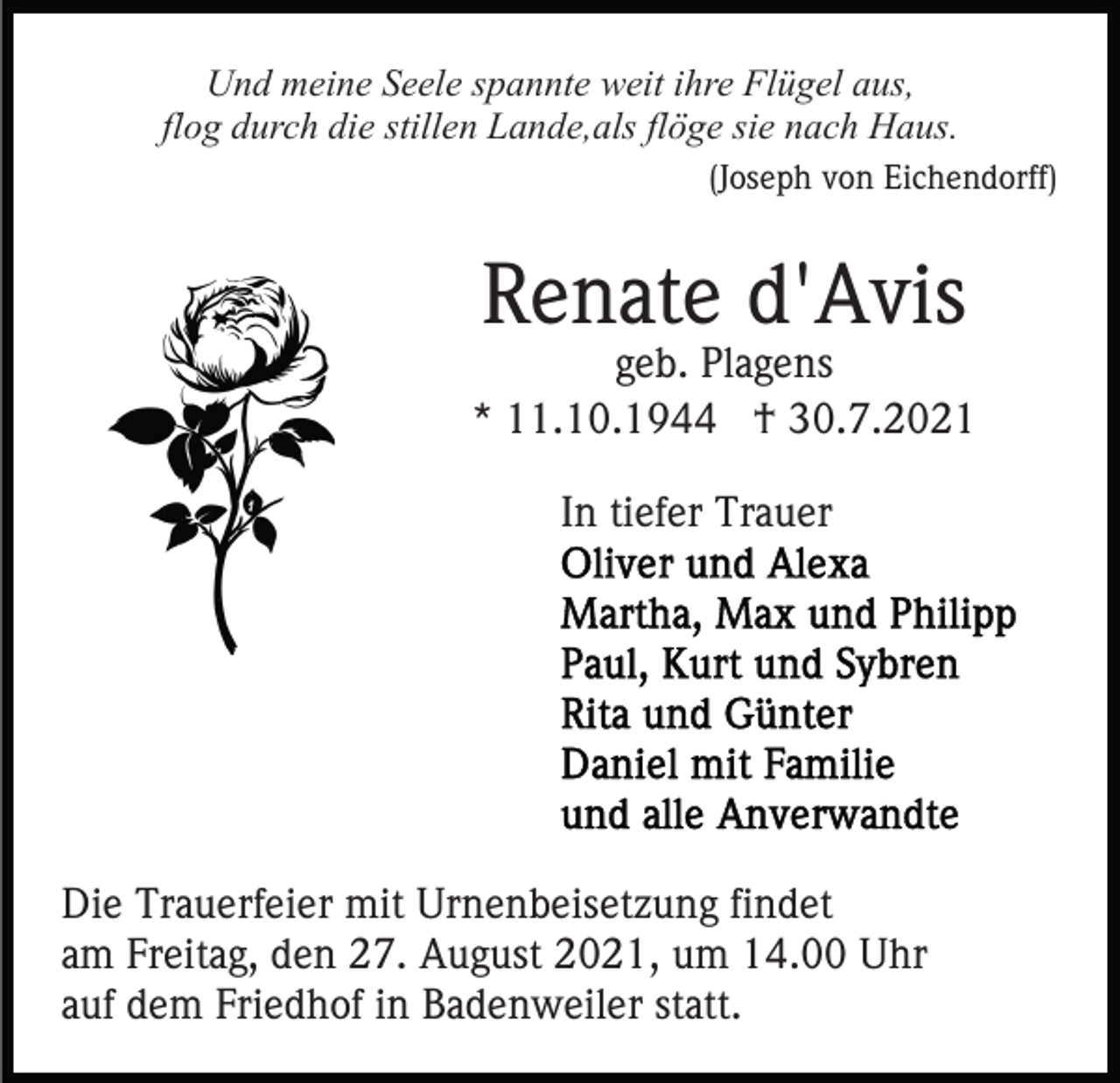<p>Und meine Seele spannte weit ihre Flügel aus,<br />flog durch die stillen Lande,als flöge sie nach Haus.<br />(Joseph von Eichendorff)</p><p>Renate d'Avis</p><p>geb. Plagens<br />* 11.10.1944 † 30.7.2021<br />In tiefer Trauer</p><p>Die Trauerfeier mit Urnenbeisetzung findet<br />am Freitag, den 27. August 2021, um 14.00 Uhr<br />auf dem Friedhof in Badenweiler statt.</p>