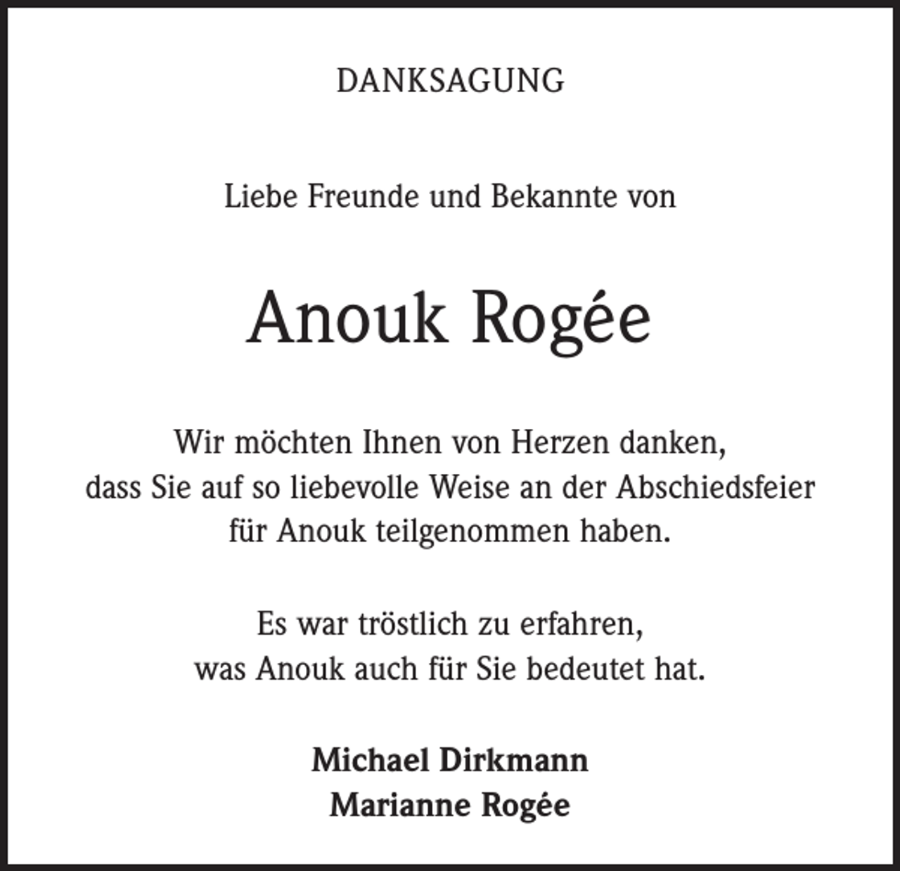<p>DANKSAGUNG<br />Liebe Freunde und Bekannte von</p><p>Anouk Rogée<br />Wir möchten Ihnen von Herzen danken,<br />dass Sie auf so liebevolle Weise an der Abschiedsfeier<br />für Anouk teilgenommen haben.<br />Es war tröstlich zu erfahren,<br />was Anouk auch für Sie bedeutet hat.<br />Michael Dirkmann<br />Marianne Rogée</p>