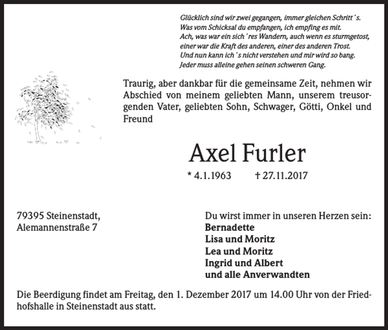 <p>Glücklich sind wir zwei gegangen, immer gleichen Schritt´s.<br />Was vom Schicksal du empfangen, ich empfing es mit.<br />Ach, was war ein sich´res Wandern, auch wenn es sturmgetost,<br />einer war die Kraft des anderen, einer des anderen Trost.<br />Und nun kann ich´s nicht verstehen und mir wird so bang.<br />Jeder muss alleine gehen seinen schweren Gang.</p><p>Traurig, aber dankbar für die gemeinsame Zeit, nehmen wir<br />Abschied von meinem geliebten Mann, unserem treusorgenden Vater, geliebten Sohn, Schwager, Götti, Onkel und<br />Freund</p><p>Axel Furler<br />* 4.1.1963</p><p>79395 Steinenstadt,<br />Alemannenstraße 7</p><p>† 27.11.2017</p><p>Du wirst immer in unseren Herzen sein:<br />Bernadette<br />Lisa und Moritz<br />Lea und Moritz<br />Ingrid und Albert<br />und alle Anverwandten</p><p>Die Beerdigung findet am Freitag, den 1. Dezember 2017 um 14.00 Uhr von der Friedhofshalle in Steinenstadt aus statt.</p>