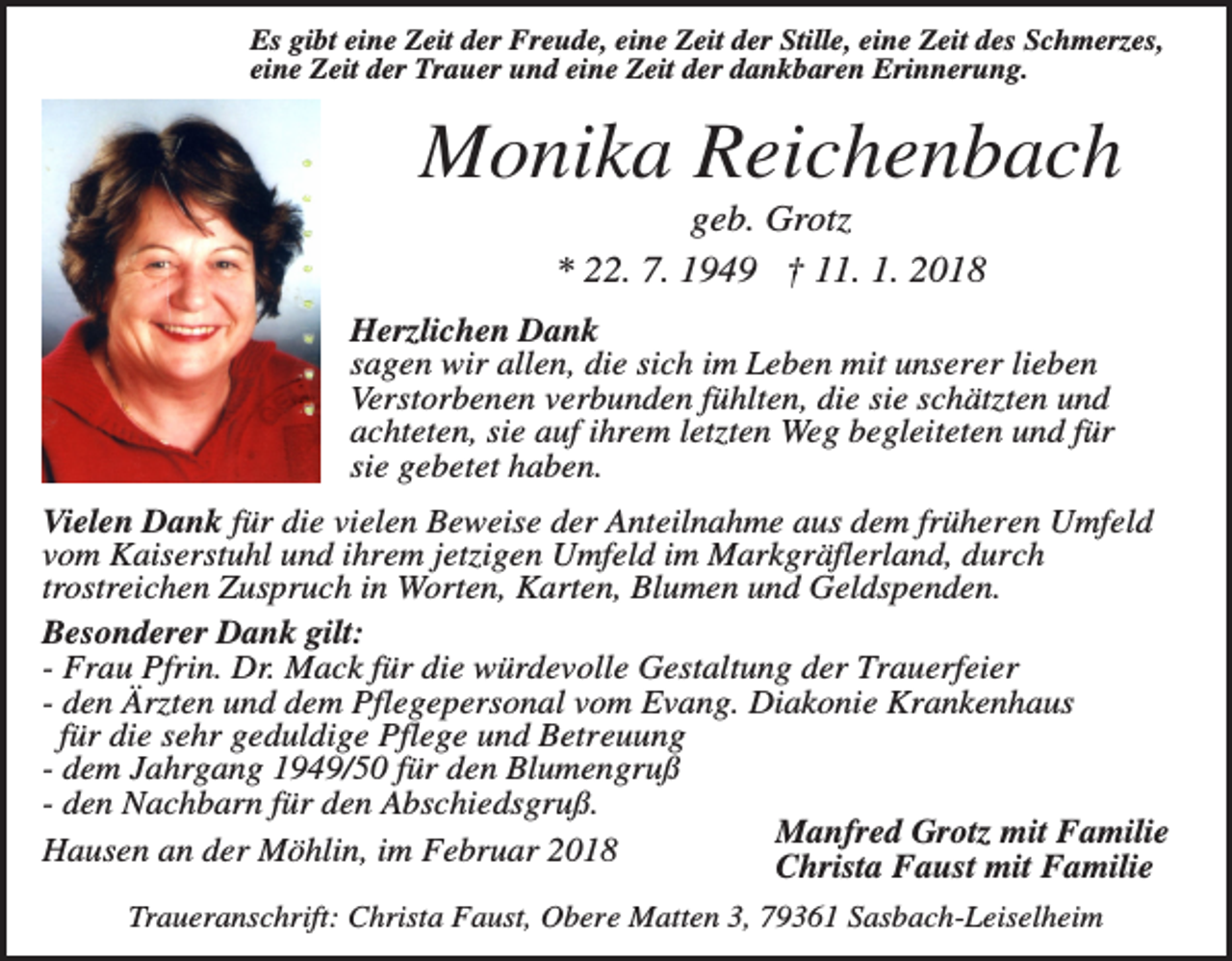 <p>Es gibt eine Zeit der Freude, eine Zeit der Stille, eine Zeit des Schmerzes,<br />eine Zeit der Trauer und eine Zeit der dankbaren Erinnerung.</p><p>Monika Reichenbach<br />geb. Grotz<br />* 22. 7. 1949 † 11. 1. 2018<br />Herzlichen Dank<br />sagen wir allen, die sich im Leben mit unserer lieben<br />Verstorbenen verbunden fühlten, die sie schätzten und<br />achteten, sie auf ihrem letzten Weg begleiteten und für<br />sie gebetet haben.<br />Vielen Dank für die vielen Beweise der Anteilnahme aus dem früheren Umfeld<br />vom Kaiserstuhl und ihrem jetzigen Umfeld im Markgräflerland, durch<br />trostreichen Zuspruch in Worten, Karten, Blumen und Geldspenden.<br />Besonderer Dank gilt:<br />- Frau Pfrin. Dr. Mack für die würdevolle Gestaltung der Trauerfeier<br />- den Ärzten und dem Pflegepersonal vom Evang. Diakonie Krankenhaus<br />für die sehr geduldige Pflege und Betreuung<br />- dem Jahrgang 1949/50 für den Blumengruß<br />- den Nachbarn für den Abschiedsgruß.<br />Manfred Grotz mit Familie<br />Hausen an der Möhlin, im Februar 2018<br />Christa Faust mit Familie<br />Traueranschrift: Christa Faust, Obere Matten 3, 79361 Sasbach-Leiselheim</p>