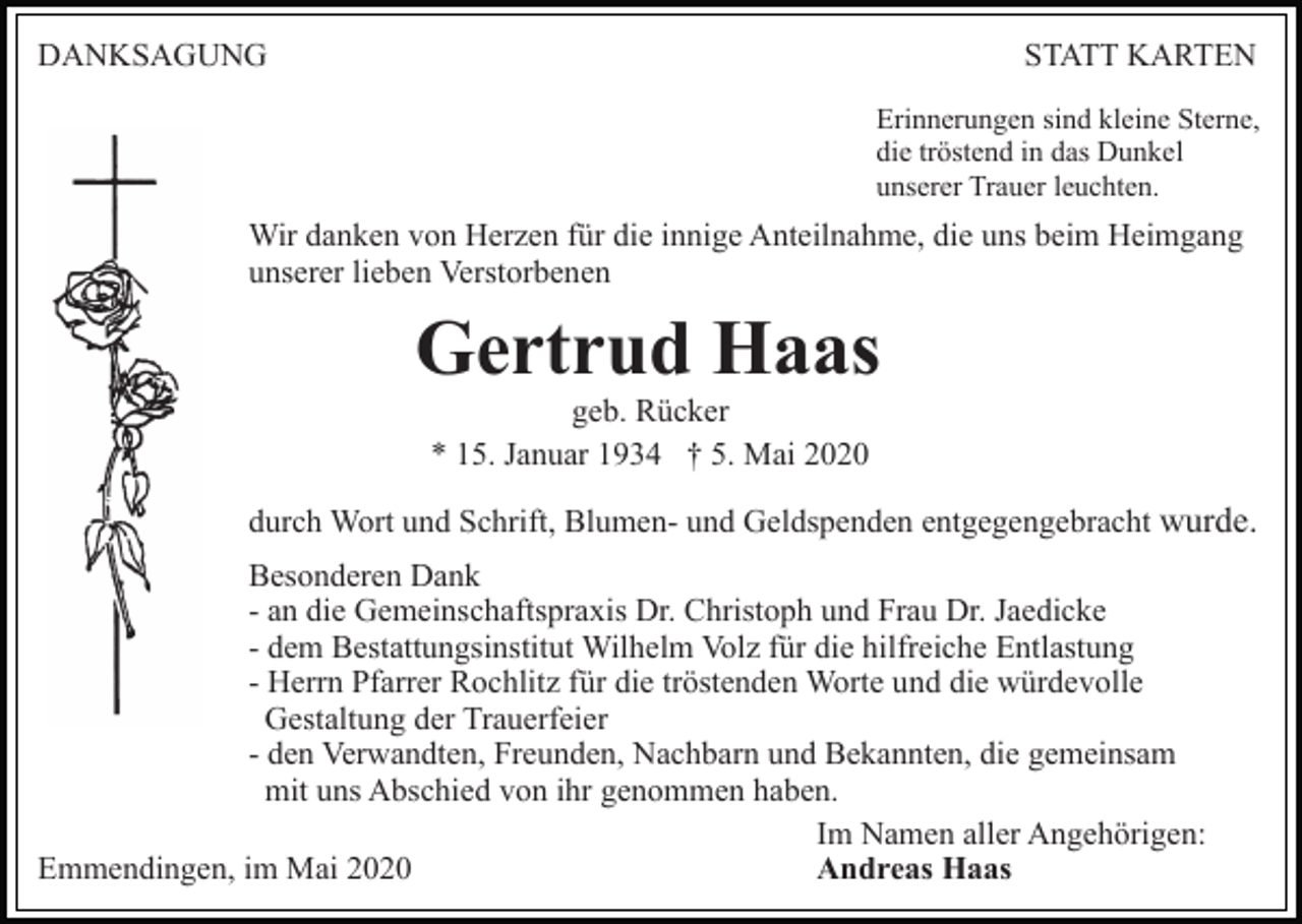 <p>DANKSAGUNG</p><p>STATT KARTEN<br />Erinnerungen sind kleine Sterne,<br />die tröstend in das Dunkel<br />unserer Trauer leuchten.</p><p>Wir danken von Herzen für die innige Anteilnahme, die uns beim Heimgang<br />unserer lieben Verstorbenen</p><p>Gertrud Haas<br />geb. Rücker<br />* 15. Januar 1934 † 5. Mai 2020<br />durch Wort und Schrift, Blumen- und Geldspenden entgegengebracht wurde.<br />Besonderen Dank<br />- an die Gemeinschaftspraxis Dr. Christoph und Frau Dr. Jaedicke<br />- dem Bestattungsinstitut Wilhelm Volz für die hilfreiche Entlastung<br />- Herrn Pfarrer Rochlitz für die tröstenden Worte und die würdevolle<br />Gestaltung der Trauerfeier<br />- den Verwandten, Freunden, Nachbarn und Bekannten, die gemeinsam<br />mit uns Abschied von ihr genommen haben.<br />Im Namen aller Angehörigen:<br />Andreas Haas<br />Emmendingen, im Mai 2020</p>