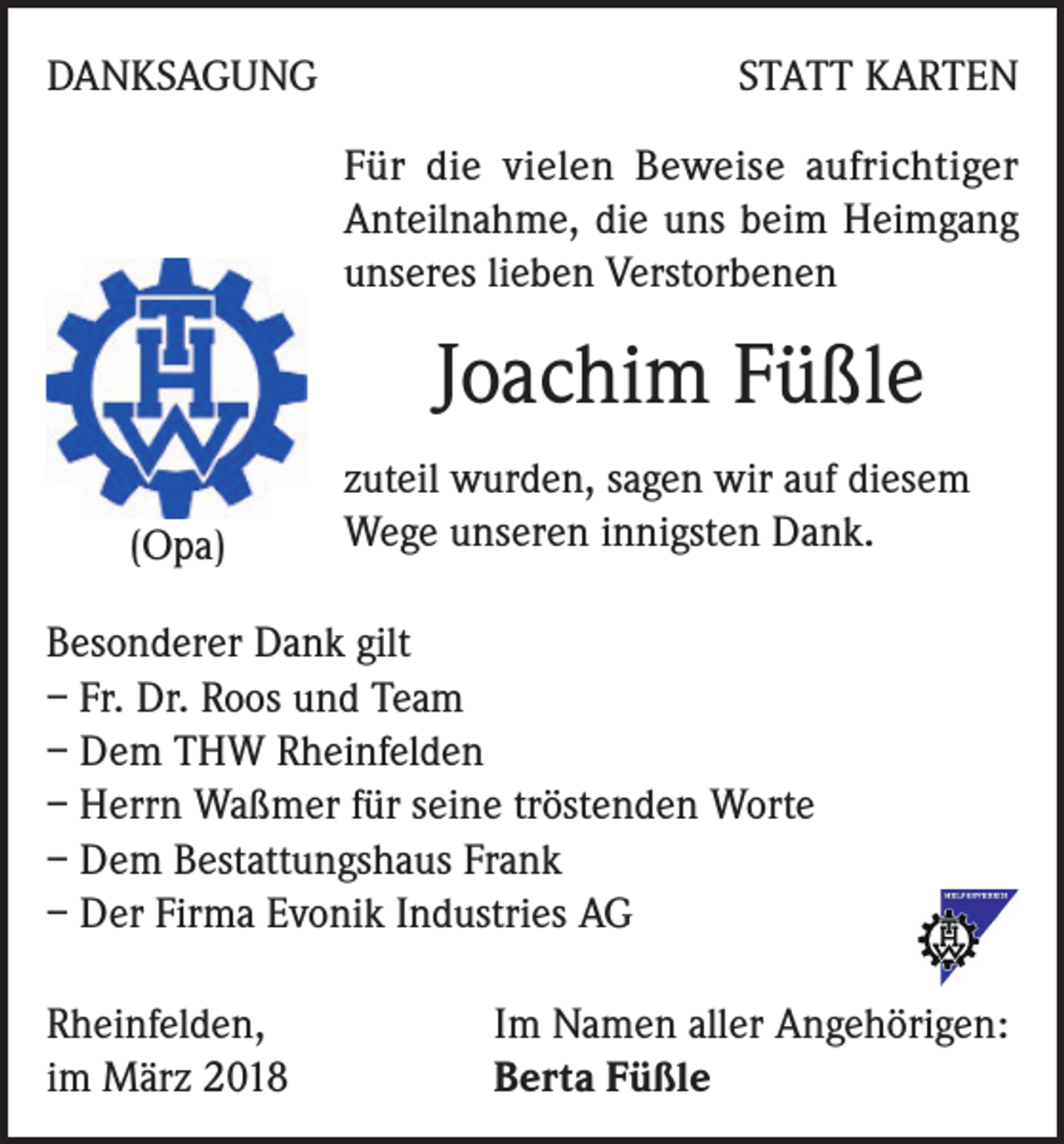 <p>DANKSAGUNG</p><p>STATT KARTEN<br />Für die vielen Beweise aufrichtiger<br />Anteilnahme, die uns beim Heimgang<br />unseres lieben Verstorbenen</p><p>Joachim Füßle<br />(Opa)</p><p>zuteil wurden, sagen wir auf diesem<br />Wege unseren innigsten Dank.</p><p>Besonderer Dank gilt<br />– Fr. Dr. Roos und Team<br />– Dem THW Rheinfelden<br />– Herrn Waßmer für seine tröstenden Worte<br />– Dem Bestattungshaus Frank<br />– Der Firma Evonik Industries AG<br />Rheinfelden,<br />im März 2018</p><p>Im Namen aller Angehörigen:<br />Berta Füßle</p>