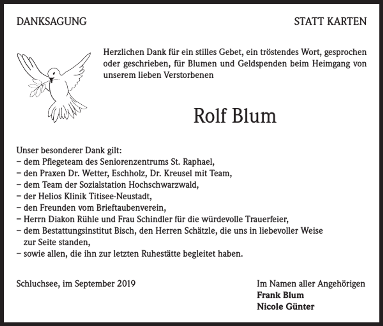 <p>DANKSAGUNG</p><p>STATT KARTEN<br />Herzlichen Dank für ein stilles Gebet, ein tröstendes Wort, gesprochen<br />oder geschrieben, für Blumen und Geldspenden beim Heimgang von<br />unserem lieben Verstorbenen</p><p>Rolf Blum<br />Unser besonderer Dank gilt:<br />– dem Pflegeteam des Seniorenzentrums St. Raphael,<br />– den Praxen Dr. Wetter, Eschholz, Dr. Kreusel mit Team,<br />– dem Team der Sozialstation Hochschwarzwald,<br />– der Helios Klinik Titisee-Neustadt,<br />– den Freunden vom Brieftaubenverein,<br />– Herrn Diakon Rühle und Frau Schindler für die würdevolle Trauerfeier,<br />– dem Bestattungsinstitut Bisch, den Herren Schätzle, die uns in liebevoller Weise<br />zur Seite standen,<br />– sowie allen, die ihn zur letzten Ruhestätte begleitet haben.<br />Schluchsee, im September 2019 Im Namen aller Angehörigen<br />Frank Blum<br />Nicole Günter</p>