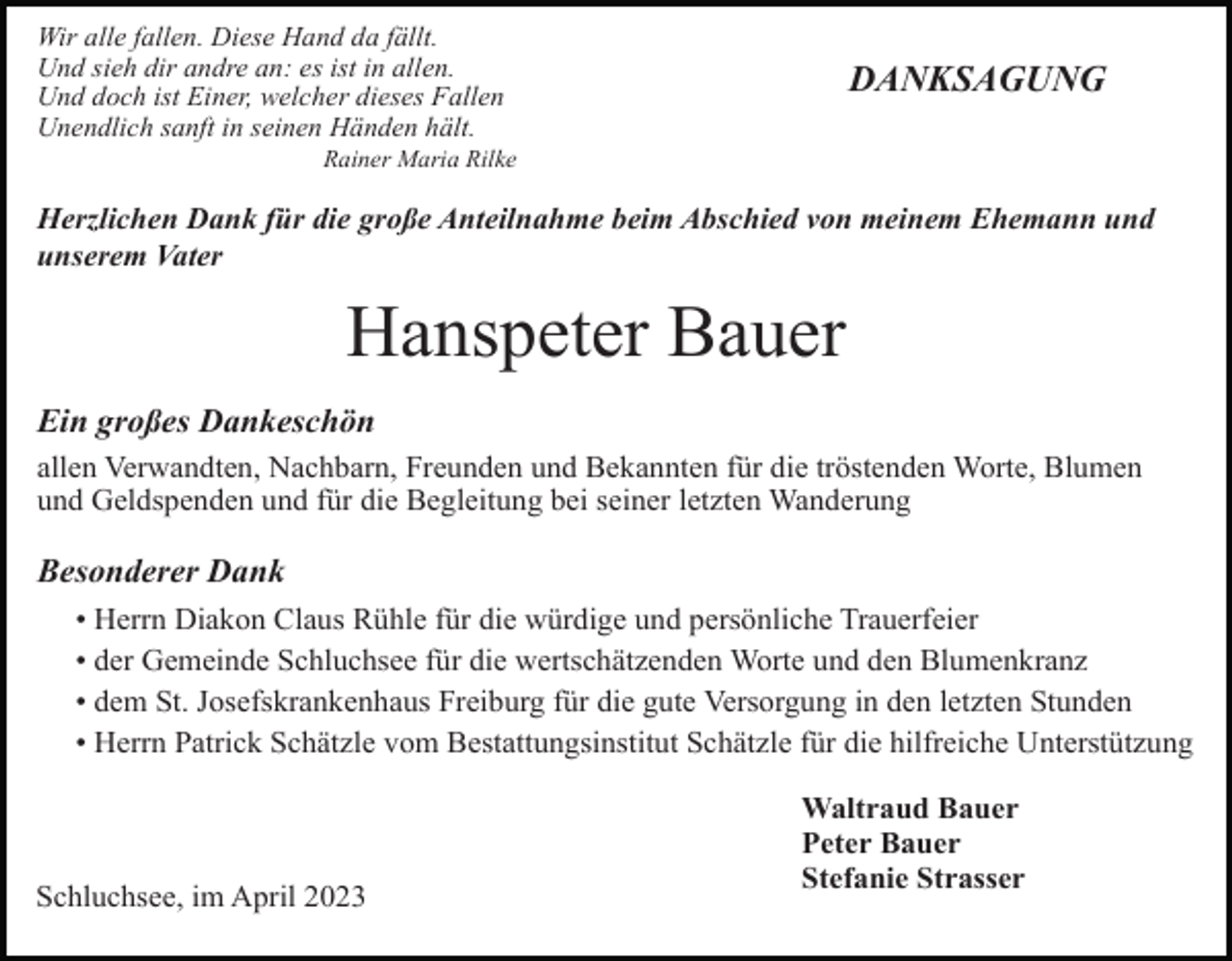 <p>Wir alle fallen. Diese Hand da fällt.<br />Und sieh dir andre an: es ist in allen.<br />Und doch ist Einer, welcher dieses Fallen<br />Unendlich sanft in seinen Händen hält.</p><p>DANKSAGUNG</p><p>Rainer Maria Rilke</p><p>Herzlichen Dank für die große Anteilnahme beim Abschied von meinem Ehemann und<br />unserem Vater</p><p>Hanspeter Bauer<br />Ein großes Dankeschön<br />allen Verwandten, Nachbarn, Freunden und Bekannten für die tröstenden Worte, Blumen<br />und Geldspenden und für die Begleitung bei seiner letzten Wanderung</p><p>Besonderer Dank<br />• Herrn Diakon Claus Rühle für die würdige und persönliche Trauerfeier<br />• der Gemeinde Schluchsee für die wertschätzenden Worte und den Blumenkranz<br />• dem St. Josefskrankenhaus Freiburg für die gute Versorgung in den letzten Stunden<br />• Herrn Patrick Schätzle vom Bestattungsinstitut Schätzle für die hilfreiche Unterstützung</p><p>Schluchsee, im April 2023</p><p>Waltraud Bauer<br />Peter Bauer<br />Stefanie Strasser</p>