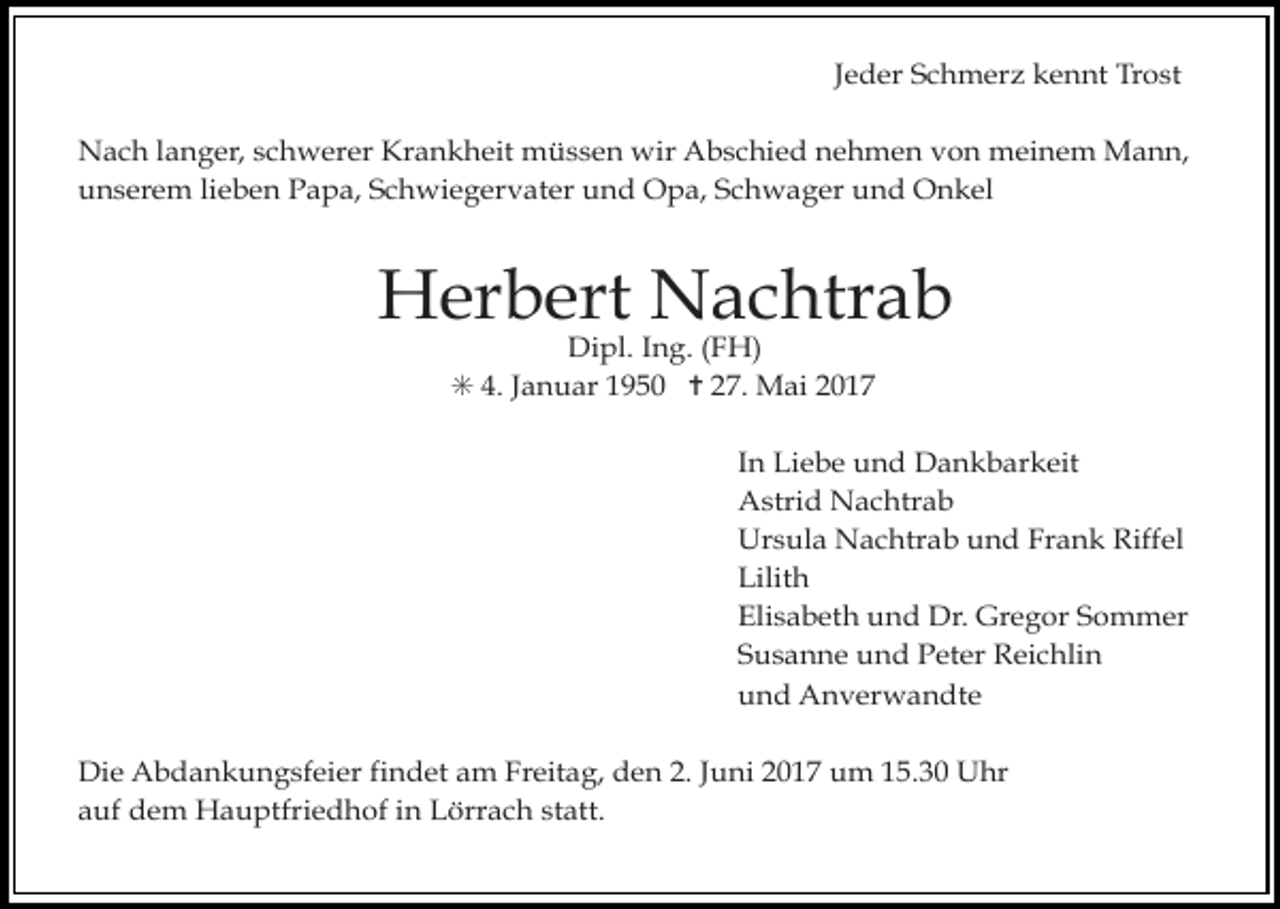 <p>Jeder Schmerz kennt Trost<br />Nach langer, schwerer Krankheit müssen wir Abschied nehmen von meinem Mann,<br />unserem lieben Papa, Schwiegervater und Opa, Schwager und Onkel</p><p>Herbert Nachtrab<br />Dipl. Ing. (FH)<br />✳ 4. Januar 1950 ✝ 27. Mai 2017</p><p>In Liebe und Dankbarkeit<br />Astrid Nachtrab<br />Ursula Nachtrab und Frank Riffel<br />Lilith<br />Elisabeth und Dr. Gregor Sommer<br />Susanne und Peter Reichlin<br />und Anverwandte<br />Die Abdankungsfeier findet am Freitag, den 2. Juni 2017 um 15.30 Uhr<br />auf dem Hauptfriedhof in Lörrach statt.</p>