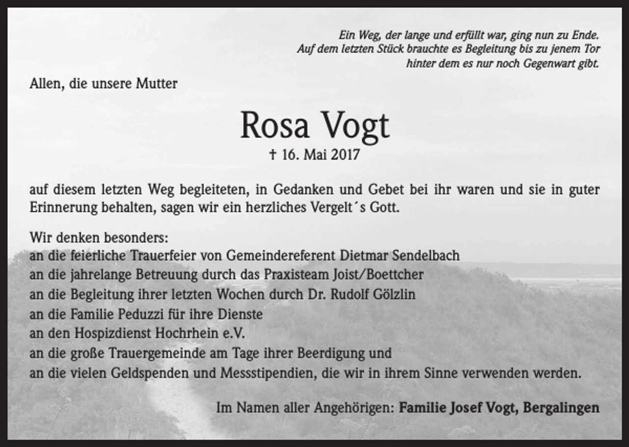 <p>Ein Weg, der lange und erfüllt war, ging nun zu Ende.<br />Auf dem letzten Stück brauchte es Begleitung bis zu jenem Tor<br />hinter dem es nur noch Gegenwart gibt.</p><p>Allen, die unsere Mutter</p><p>Rosa Vogt<br />† 16. Mai 2017</p><p>auf diesem letzten Weg begleiteten, in Gedanken und Gebet bei ihr waren und sie in guter<br />Erinnerung behalten, sagen wir ein herzliches Vergelt´s Gott.<br />Wir denken besonders:<br />an die feierliche Trauerfeier von Gemeindereferent Dietmar Sendelbach<br />an die jahrelange Betreuung durch das Praxisteam Joist/Boettcher<br />an die Begleitung ihrer letzten Wochen durch Dr. Rudolf Gölzlin<br />an die Familie Peduzzi für ihre Dienste<br />an den Hospizdienst Hochrhein e.V.<br />an die große Trauergemeinde am Tage ihrer Beerdigung und<br />an die vielen Geldspenden und Messstipendien, die wir in ihrem Sinne verwenden werden.</p><p>Im Namen aller Angehörigen: Familie Josef Vogt, Bergalingen</p>