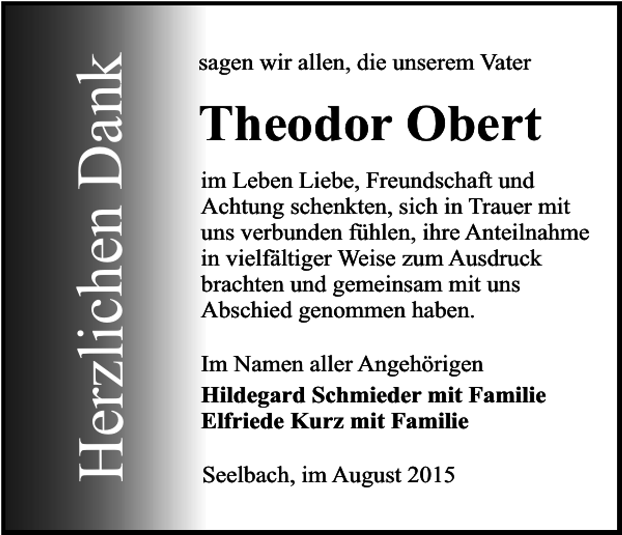 <p>Herzlichen Dank</p><p>sagen wir allen, die unserem Vater</p><p>Theodor Obert<br />im Leben Liebe, Freundschaft und<br />Achtung schenkten, sich in Trauer mit<br />uns verbunden fühlen, ihre Anteilnahme<br />in vielfältiger Weise zum Ausdruck<br />brachten und gemeinsam mit uns<br />Abschied genommen haben.<br />Im Namen aller Angehörigen<br />Hildegard Schmieder mit Familie<br />Elfriede Kurz mit Familie<br />Seelbach, im August 2015</p>