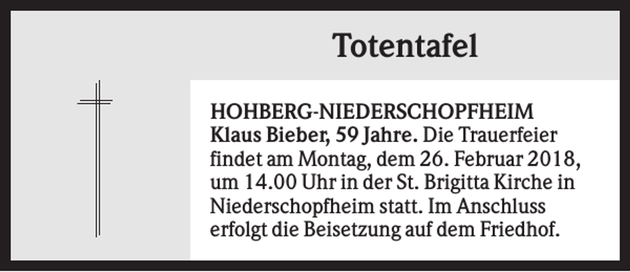 <p>Totentafel<br />HOHBERG-NIEDERSCHOPFHEIM<br />Klaus Bieber, 59 Jahre. Die Trauerfeier<br />findet am Montag, dem 26. Februar 2018,<br />um 14.00 Uhr in der St. Brigitta Kirche in<br />Niederschopfheim statt. Im Anschluss<br />erfolgt die Beisetzung auf dem Friedhof.</p>