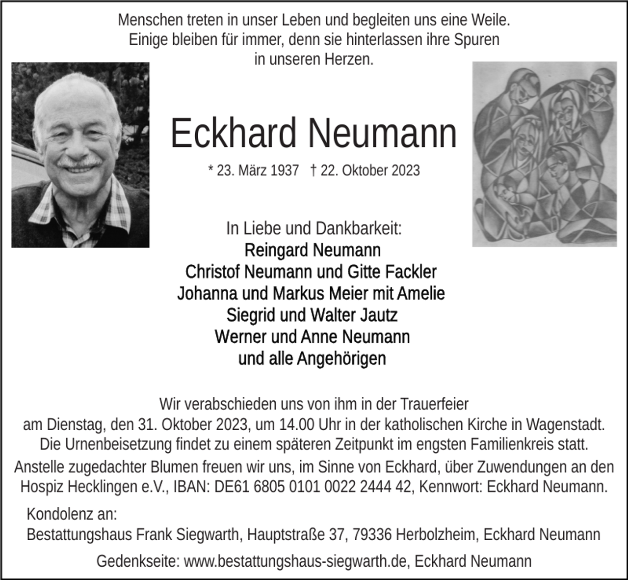 <p>Menschen treten in unser Leben und begleiten uns eine Weile.<br />Einige bleiben für immer, denn sie hinterlassen ihre Spuren<br />in unseren Herzen.</p><p>Eckhard Neumann<br />* 23. März 1937 † 22. Oktober 2023</p><p>In Liebe und Dankbarkeit:</p><p>Wir verabschieden uns von ihm in der Trauerfeier<br />am Dienstag, den 31. Oktober 2023, um 14.00 Uhr in der katholischen Kirche in Wagenstadt.<br />Die Urnenbeisetzung findet zu einem späteren Zeitpunkt im engsten Familienkreis statt.<br />Anstelle zugedachter Blumen freuen wir uns, im Sinne von Eckhard, über Zuwendungen an den<br />Hospiz Hecklingen e.V., IBAN: DE61 6805 0101 002442, Kennwort: Eckhard Neumann.<br />Kondolenz an:<br />Bestattungshaus Frank Siegwarth, Hauptstraße 37, 79336 Herbolzheim, Eckhard Neumann<br />Gedenkseite: www.bestattungshaus-siegwarth.de, Eckhard Neumann</p>