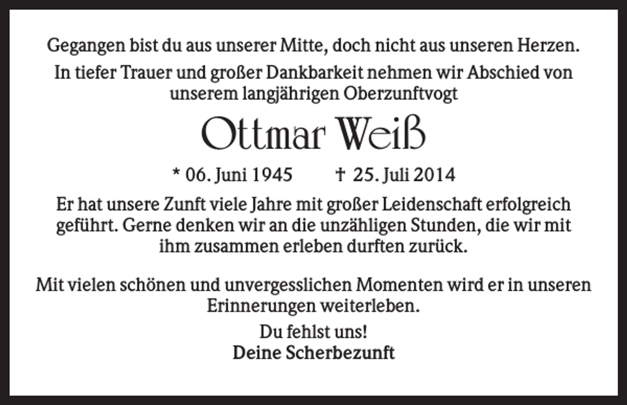 <p>Gegangen bist du aus unserer Mitte, doch nicht aus unseren Herzen.<br />In tiefer Trauer und großer Dankbarkeit nehmen wir Abschied von<br />unserem langjährigen Oberzunftvogt</p><p>Ottmar Weiß<br />* 06. Juni 1945</p><p>† 25. Juli 2014</p><p>Er hat unsere Zunft viele Jahre mit großer Leidenschaft erfolgreich<br />geführt. Gerne denken wir an die unzähligen Stunden, die wir mit<br />ihm zusammen erleben durften zurück.<br />Mit vielen schönen und unvergesslichen Momenten wird er in unseren<br />Erinnerungen weiterleben.<br />Du fehlst uns!<br />Deine Scherbezunft</p>