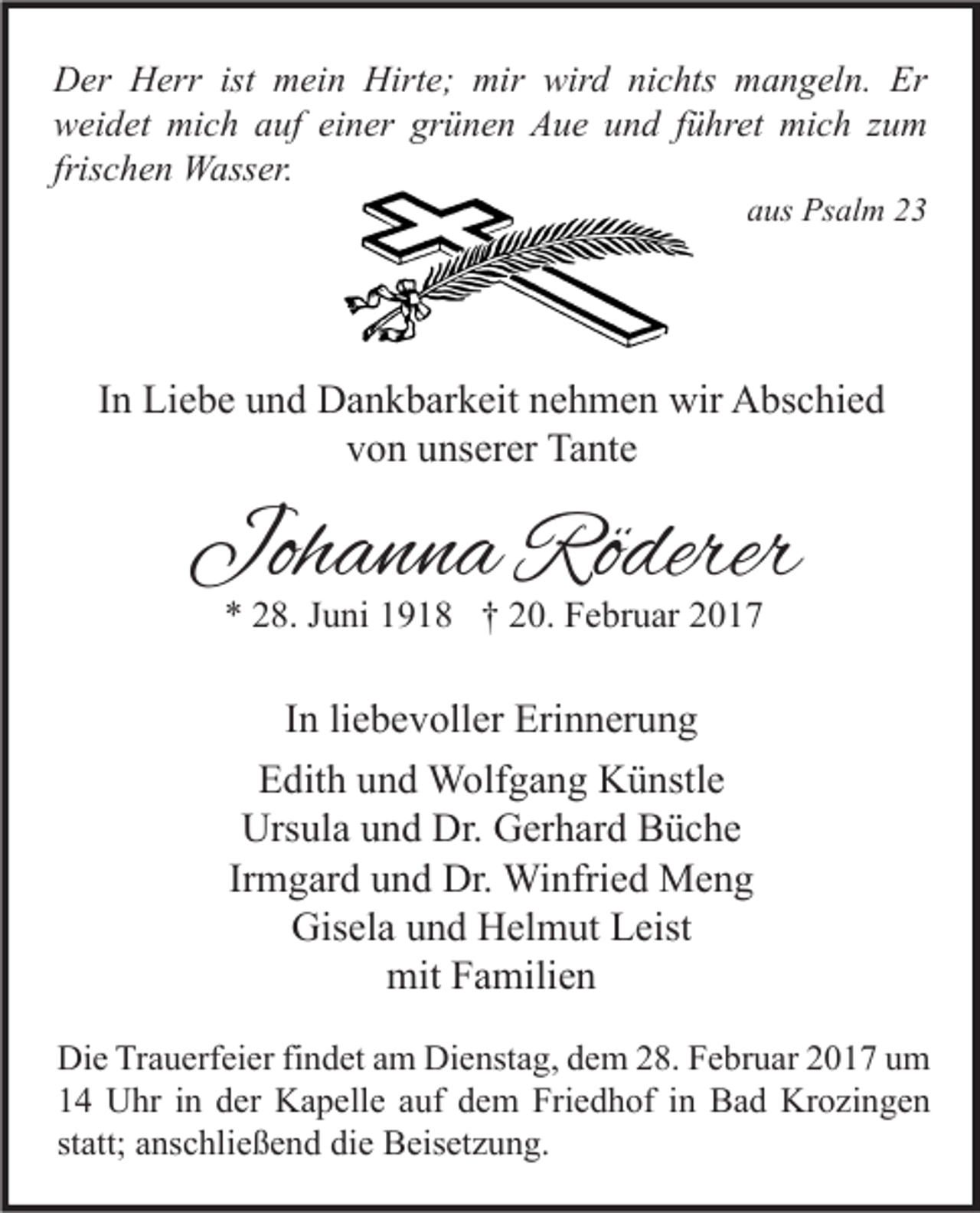 <p>Der Herr ist mein Hirte; mir wird nichts mangeln. Er<br />weidet mich auf einer grünen Aue und führet mich zum<br />frischen Wasser.<br />aus Psalm 23</p><p>In Liebe und Dankbarkeit nehmen wir Abschied<br />von unserer Tante</p><p>Johanna Röderer<br />* 28. Juni 1918 † 20. Februar 2017</p><p>In liebevoller Erinnerung<br />Edith und Wolfgang Künstle<br />Ursula und Dr. Gerhard Büche<br />Irmgard und Dr. Winfried Meng<br />Gisela und Helmut Leist<br />mit Familien<br />Die Trauerfeier findet am Dienstag, dem 28. Februar 2017 um<br />14 Uhr in der Kapelle auf dem Friedhof in Bad Krozingen<br />statt; anschließend die Beisetzung.</p>