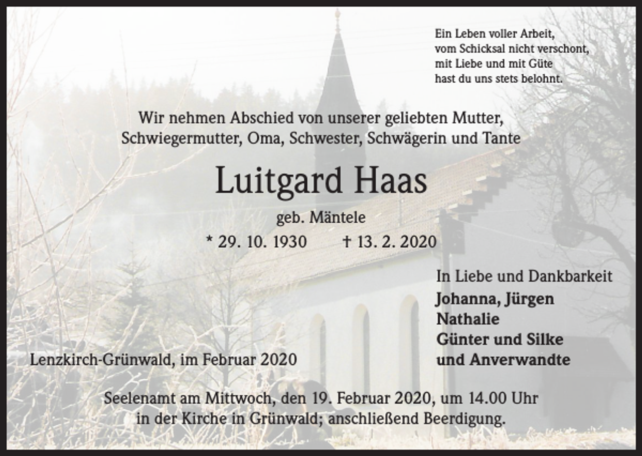 <p>Ein Leben voller Arbeit,<br />vom Schicksal nicht verschont,<br />mit Liebe und mit Güte<br />hast du uns stets belohnt.</p><p>Wir nehmen Abschied von unserer geliebten Mutter,<br />Schwiegermutter, Oma, ­Schwester, Schwägerin und Tante</p><p>Luitgard Haas<br />geb. Mäntele<br />* 29. 10. 1930 † 13. 2. 2020<br />In Liebe und Dankbarkeit</p><p>Johanna, Jürgen</p><p>Nathalie</p><p>Günter und Silke<br />Lenzkirch-Grünwald, im Februar 2020<br />und Anverwandte<br />Seelenamt am Mittwoch, den 19. Februar 2020, um 14.00 Uhr<br />in der Kirche in ­Grünwald; anschließend Beerdigung.</p>