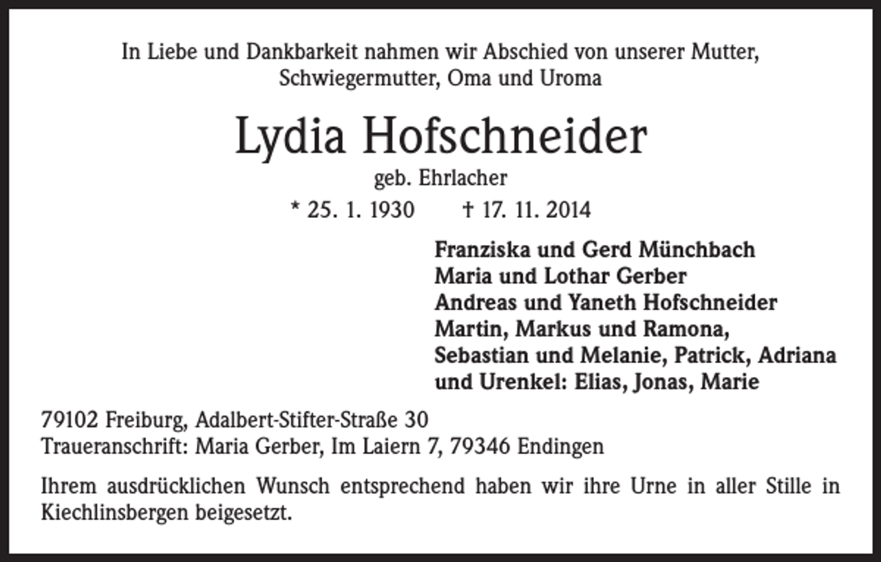 <p>In Liebe und Dankbarkeit nahmen wir Abschied von unserer Mutter,<br />Schwiegermutter, Oma und Uroma</p><p>Lydia Hofschneider<br />geb. Ehrlacher<br />* 25. 1. 1930 † 17. 11. 2014</p><p>Franziska und Gerd Münchbach<br />Maria und Lothar Gerber<br />Andreas und Yaneth Hofschneider<br />Martin, Markus und Ramona,<br />Sebastian und Melanie, Patrick, Adriana<br />und Urenkel: Elias, Jonas, Marie<br />79102 Freiburg, Adalbert-Stifter-Straße 30<br />Traueranschrift: Maria Gerber, Im Laiern 7, 79346 Endingen<br />Ihrem ausdrücklichen Wunsch entsprechend haben wir ihre Urne in aller Stille in<br />Kiechlinsbergen beigesetzt.</p>