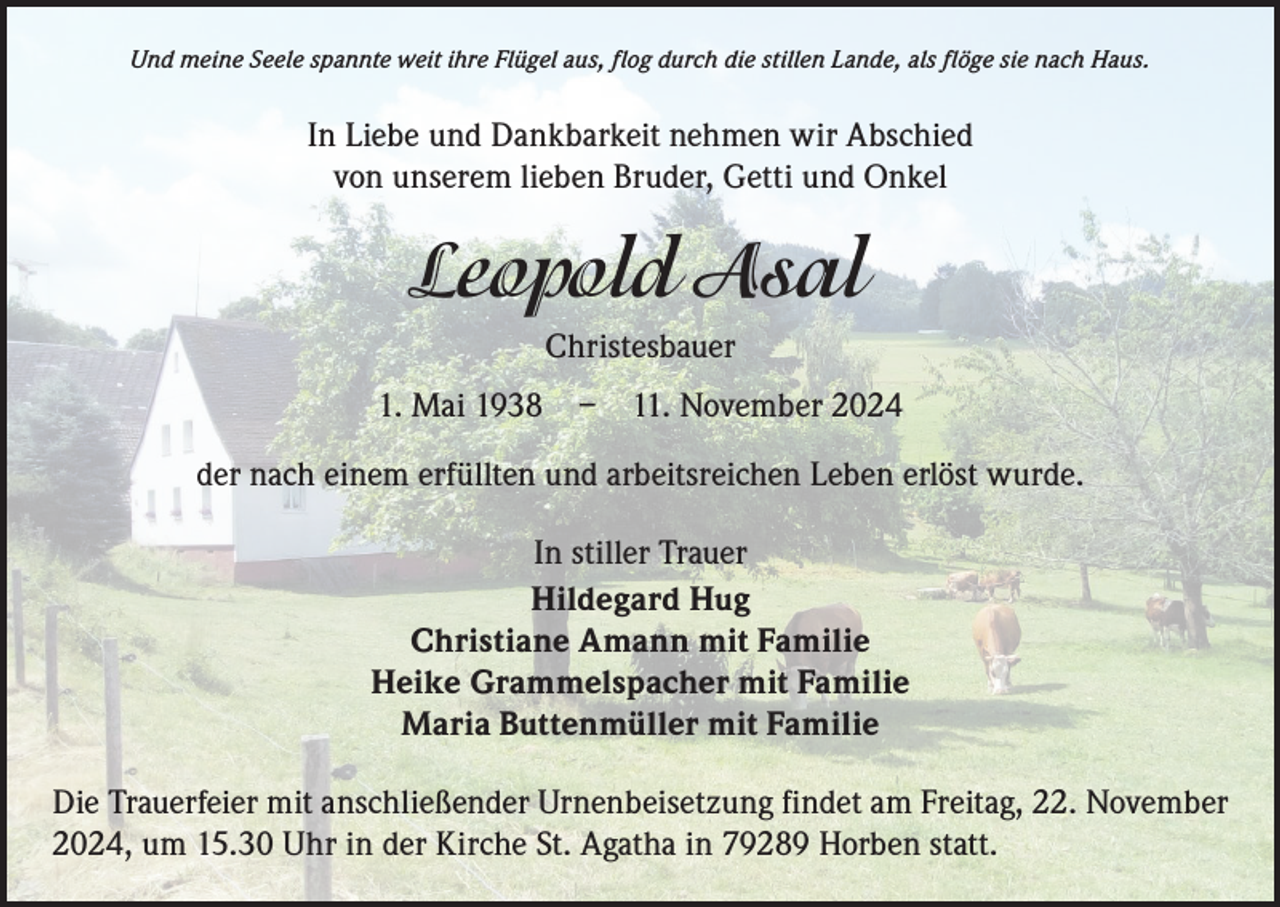 <p>Und meine Seele spannte weit ihre Flügel aus, flog durch die stillen Lande, als flöge sie nach Haus.</p><p>In Liebe und Dankbarkeit nehmen wir Abschied<br />von unserem lieben Bruder, Getti und Onkel</p><p>Leopold Asal<br />Christesbauer<br />1. Mai 1938 – 11. November 2024<br />der nach einem erfüllten und arbeitsreichen Leben erlöst wurde.<br />In stiller Trauer<br />Hildegard Hug<br />Christiane Amann mit Familie<br />Heike Grammelspacher mit Familie<br />Maria Buttenmüller mit Familie<br />Die Trauerfeier mit anschließender Urnenbeisetzung findet am Freitag, 22. November<br />2024, um 15.30 Uhr in der Kirche St. Agatha in 79289 Horben statt.</p>