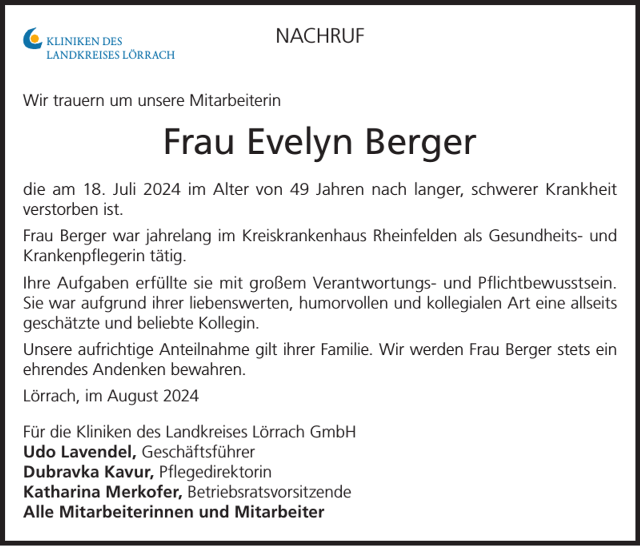 <p>KLINIKEN DES<br />LANDKREISES LÖRRACH</p><p>NACHRUF</p><p>Wir trauern um unsere Mitarbeiterin</p><p>Frau Evelyn Berger<br />die am 18. Juli 2024 im Alter von 49 Jahren nach langer, schwerer Krankheit<br />­verstorben ist.<br />Frau Berger war jahrelang im Kreiskrankenhaus Rheinfelden als Gesundheits- und<br />Krankenpflegerin tätig.<br />Ihre Aufgaben erfüllte sie mit großem Verantwortungs- und Pflichtbewusstsein.<br />Sie war aufgrund ihrer liebenswerten, humorvollen und kollegialen Art eine allseits<br />geschätzte und beliebte Kollegin.<br />Unsere aufrichtige Anteilnahme gilt ihrer Familie. Wir werden Frau Berger stets ein<br />ehrendes Andenken bewahren.<br />Lörrach, im August 2024<br />Für die Kliniken des Landkreises Lörrach GmbH<br />Udo Lavendel, Geschäftsführer<br />Dubravka Kavur, Pflegedirektorin<br />Katharina Merkofer, Betriebsratsvorsitzende<br />Alle Mitarbeiterinnen und Mitarbeiter</p>