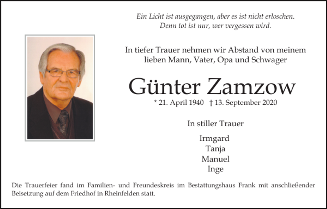 <p>Ein Licht ist ausgegangen, aber es ist nicht erloschen.<br />Denn tot ist nur, wer vergessen wird.</p><p>In tiefer Trauer nehmen wir Abstand von meinem<br />lieben Mann, Vater, Opa und Schwager</p><p>Günter Zamzow<br />* 21. April 1940 † 13. September 2020</p><p>In stiller Trauer<br />Irmgard<br />Tanja<br />Manuel<br />Inge<br />Die Trauerfeier fand im Familien- und Freundeskreis im Bestattungshaus Frank mit anschließender<br />Beisetzung auf dem Friedhof in Rheinfelden statt.</p>
