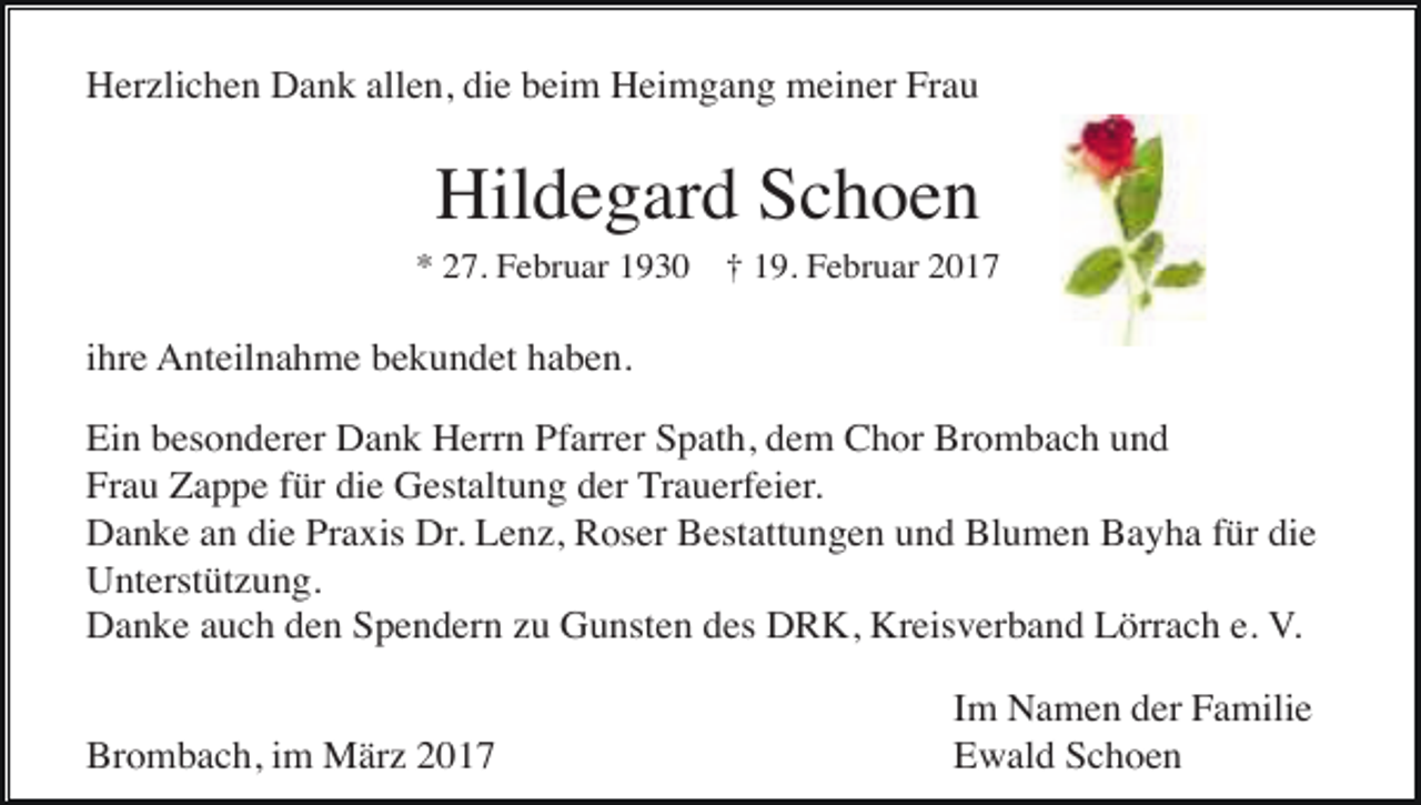 <p>Herzlichen Dank allen, die beim Heimgang meiner Frau</p><p>Hildegard Schoen<br />* 27. Februar 1930 † 19. Februar 2017</p><p>ihre Anteilnahme bekundet haben.<br />Ein besonderer Dank Herrn Pfarrer Spath, dem Chor Brombach und<br />Frau Zappe für die Gestaltung der Trauerfeier.<br />Danke an die Praxis Dr. Lenz, Roser Bestattungen und Blumen Bayha für die<br />Unterstützung.<br />Danke auch den Spendern zu Gunsten des DRK, Kreisverband Lörrach e. V.<br />Brombach, im März 2017</p><p>Im Namen der Familie<br />Ewald Schoen</p>