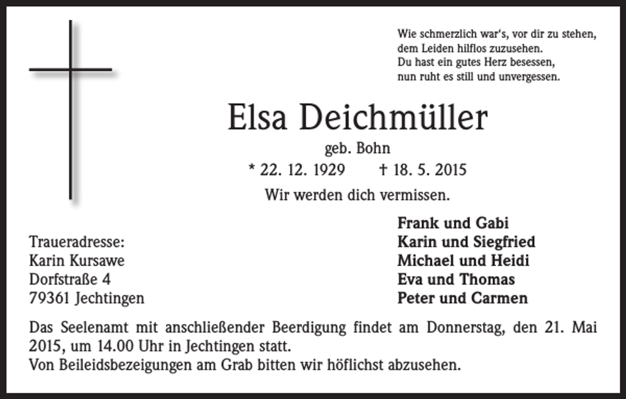<p>Wie schmerzlich war‘s, vor dir zu stehen,<br />dem Leiden hilflos zuzusehen.<br />Du hast ein gutes Herz besessen,<br />nun ruht es still und unvergessen.</p><p>Elsa Deichmüller<br />geb. Bohn<br />* 22. 12. 1929 † 18. 5. 2015<br />Wir werden dich vermissen.</p><p>Traueradresse:<br />Karin Kursawe<br />Dorfstraße 4<br />79361 Jechtingen</p><p>Frank und Gabi<br />Karin und Siegfried<br />Michael und Heidi<br />Eva und Thomas<br />Peter und Carmen</p><p>Das Seelenamt mit anschließender Beerdigung findet am Donnerstag, den 21. Mai<br />2015, um 14.00 Uhr in Jechtingen statt.<br />Von Beileidsbezeigungen am Grab bitten wir höflichst abzusehen.</p>