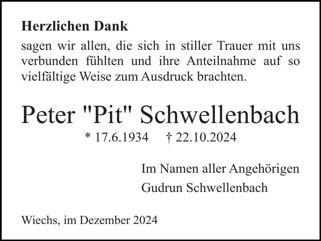 <p>Herzlichen Dank<br />sagen wir allen, die sich in stiller Trauer mit uns<br />verbunden fühlten und ihre Anteilnahme auf so<br />vielfältige Weise zum Ausdruck brachten.</p><p>Peter "Pit" Schwellenbach<br />* 17.6.1934</p><p>† 22.10.2024</p><p>Im Namen aller Angehörigen<br />Gudrun Schwellenbach<br />Wiechs, im Dezember 2024</p>