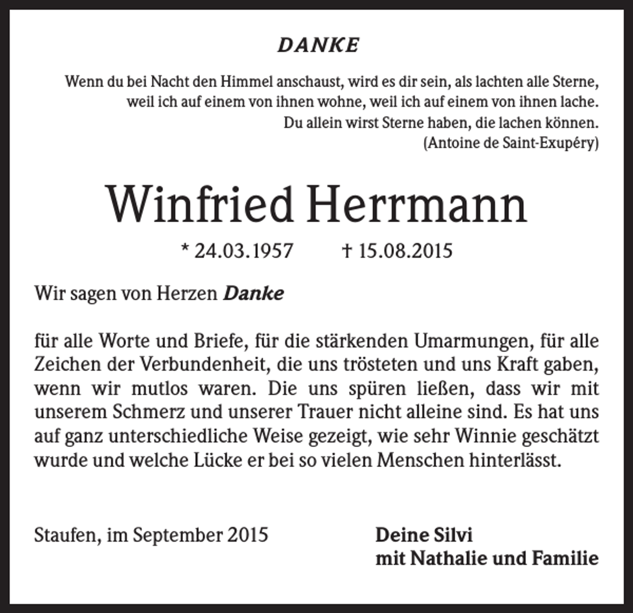 <p>D A NKE<br />Wenn du bei Nacht den Himmel anschaust, wird es dir sein, als lachten alle Sterne,<br />weil ich auf einem von ihnen wohne, weil ich auf einem von ihnen lache.<br />Du allein wirst Sterne haben, die lachen können.<br />(Antoine de Saint-Exupéry)</p><p>Winfried Herrmann<br />* 24.03.1957</p><p>† 15.08.2015</p><p>Wir sagen von Herzen Danke<br />für alle Worte und Briefe, für die stärkenden Umarmungen, für alle<br />Zeichen der Verbundenheit, die uns trösteten und uns Kraft gaben,<br />wenn wir mutlos waren. Die uns spüren ließen, dass wir mit<br />unserem Schmerz und unserer Trauer nicht alleine sind. Es hat uns<br />auf ganz unterschiedliche Weise gezeigt, wie sehr Winnie geschätzt<br />wurde und welche Lücke er bei so vielen Menschen hinterlässt.</p><p>Staufen, im September 2015</p><p>Deine Silvi<br />mit Nathalie und Familie</p>