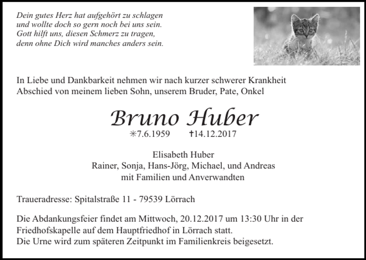 <p>Dein gutes Herz hat aufgehört zu schlagen<br />und wollte doch so gern noch bei uns sein.<br />Gott hilft uns, diesen Schmerz zu tragen,<br />denn ohne Dich wird manches anders sein.</p><p>In Liebe und Dankbarkeit nehmen wir nach kurzer schwerer Krankheit<br />Abschied von meinem lieben Sohn, unserem Bruder, Pate, Onkel</p><p>Bruno Huber<br />✳7.6.1959</p><p>✝14.12.2017</p><p>Elisabeth Huber<br />Rainer, Sonja, Hans-Jörg, Michael, und Andreas<br />mit Familien und Anverwandten<br />Traueradresse: Spitalstraße 11 - 79539 Lörrach<br />Die Abdankungsfeier findet am Mittwoch, 20.12.2017 um 13:30 Uhr in der<br />Friedhofskapelle auf dem Hauptfriedhof in Lörrach statt.<br />Die Urne wird zum späteren Zeitpunkt im Familienkreis beigesetzt.</p>