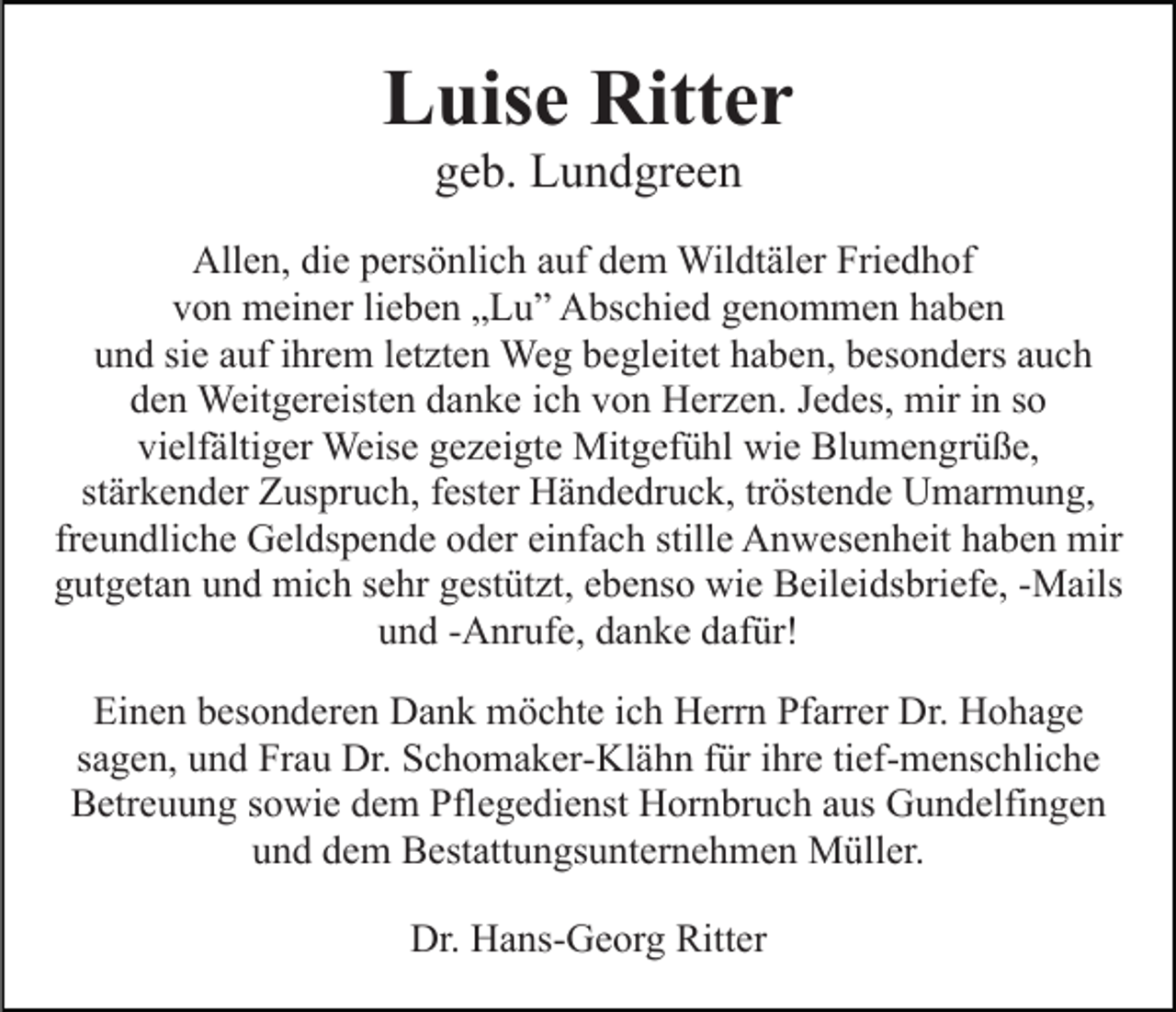 <p>Luise Ritter<br />geb. Lundgreen<br />Allen, die persönlich auf dem Wildtäler Friedhof<br />von meiner lieben „Lu” Abschied genommen haben<br />und sie auf ihrem letzten Weg begleitet haben, besonders auch<br />den Weitgereisten danke ich von Herzen. Jedes, mir in so<br />vielfältiger Weise gezeigte Mitgefühl wie Blumengrüße,<br />stärkender Zuspruch, fester Händedruck, tröstende Umarmung,<br />freundliche Geldspende oder einfach stille Anwesenheit haben mir<br />gutgetan und mich sehr gestützt, ebenso wie Beileidsbriefe, -Mails<br />und -Anrufe, danke dafür!<br />Einen besonderen Dank möchte ich Herrn Pfarrer Dr. Hohage<br />sagen, und Frau Dr. Schomaker-Klähn für ihre tief-menschliche<br />Betreuung sowie dem Pflegedienst Hornbruch aus Gundelfingen<br />und dem Bestattungsunternehmen Müller.<br />Dr. Hans-Georg Ritter</p>
