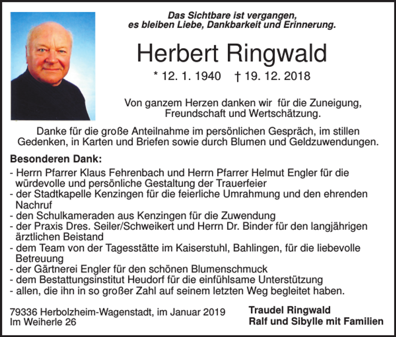 <p>Das Sichtbare ist vergangen,<br />es bleiben Liebe, Dankbarkeit und Erinnerung.</p><p>Herbert Ringwald<br />* 12. 1. 1940</p><p>† 19. 12. 2018</p><p>Von ganzem Herzen danken wir für die Zuneigung,<br />Freundschaft und Wertschätzung.<br />Danke für die große Anteilnahme im persönlichen Gespräch, im stillen<br />Gedenken, in Karten und Briefen sowie durch Blumen und Geldzuwendungen.<br />Besonderen Dank:<br />- Herrn Pfarrer Klaus Fehrenbach und Herrn Pfarrer Helmut Engler für die<br />würdevolle und persönliche Gestaltung der Trauerfeier<br />- der Stadtkapelle Kenzingen für die feierliche Umrahmung und den ehrenden<br />Nachruf<br />- den Schulkameraden aus Kenzingen für die Zuwendung<br />- der Praxis Dres. Seiler/Schweikert und Herrn Dr. Binder für den langjährigen<br />ärztlichen Beistand<br />- dem Team von der Tagesstätte im Kaiserstuhl, Bahlingen, für die liebevolle<br />Betreuung<br />- der Gärtnerei Engler für den schönen Blumenschmuck<br />- dem Bestattungsinstitut Heudorf für die einfühlsame Unterstützung<br />- allen, die ihn in so großer Zahl auf seinem letzten Weg begleitet haben.<br />79336 Herbolzheim-Wagenstadt, im Januar 2019<br />Im Weiherle 26</p><p>Traudel Ringwald<br />Ralf und Sibylle mit Familien</p>