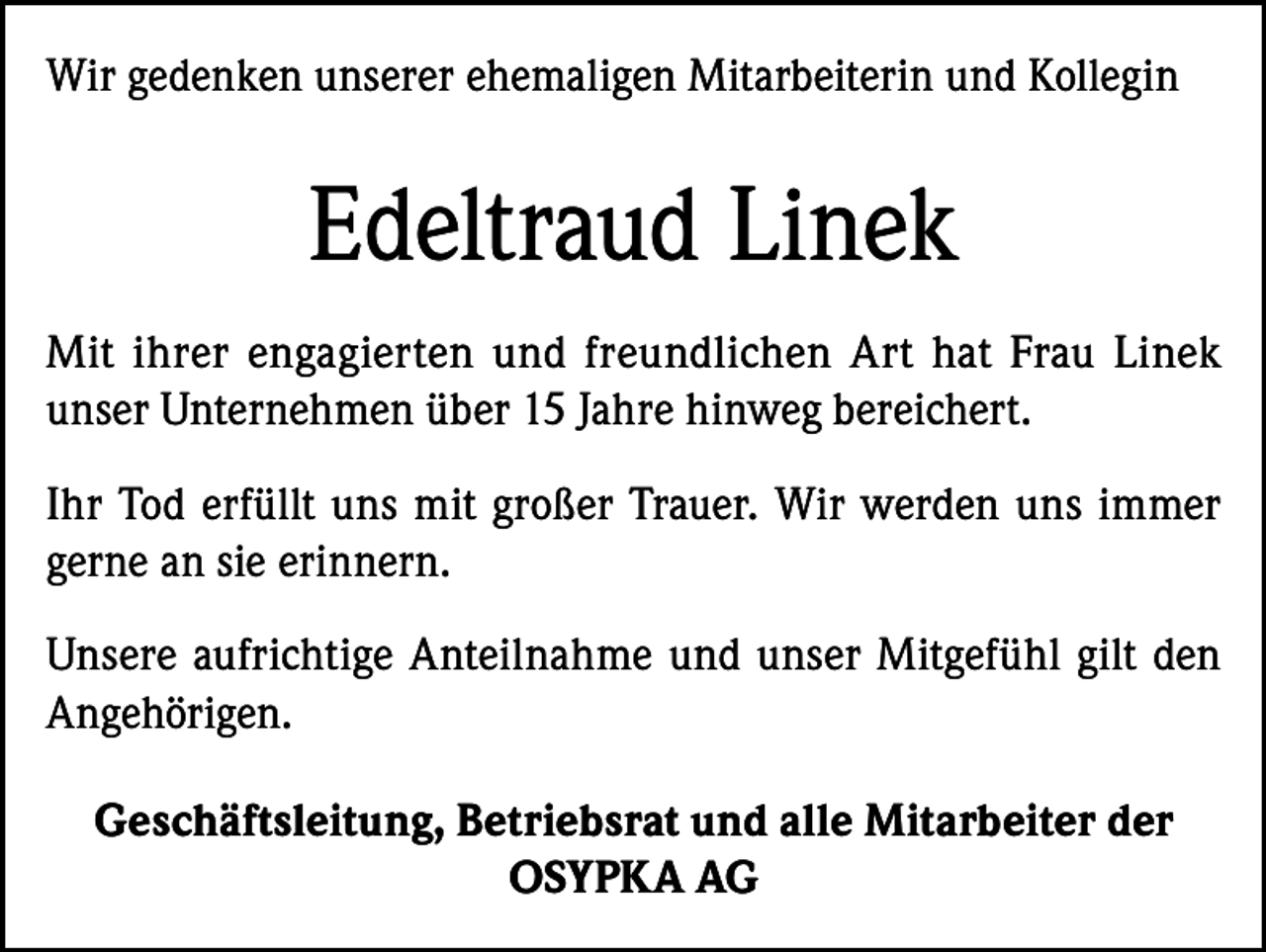 <p>Wir gedenken unserer ehemaligen Mitarbeiterin und Kollegin</p><p>Edeltraud Linek<br />Mit ihrer engagierten und freundlichen Art hat Frau Linek<br />unser Unternehmen über 15 Jahre hinweg bereichert.<br />Ihr Tod erfüllt uns mit großer Trauer. Wir werden uns immer<br />gerne an sie erinnern.<br />Unsere aufrichtige Anteilnahme und unser Mitgefühl gilt den<br />Angehörigen.<br />Geschäftsleitung, Betriebsrat und alle Mitarbeiter der<br />OSYPKA AG</p>
