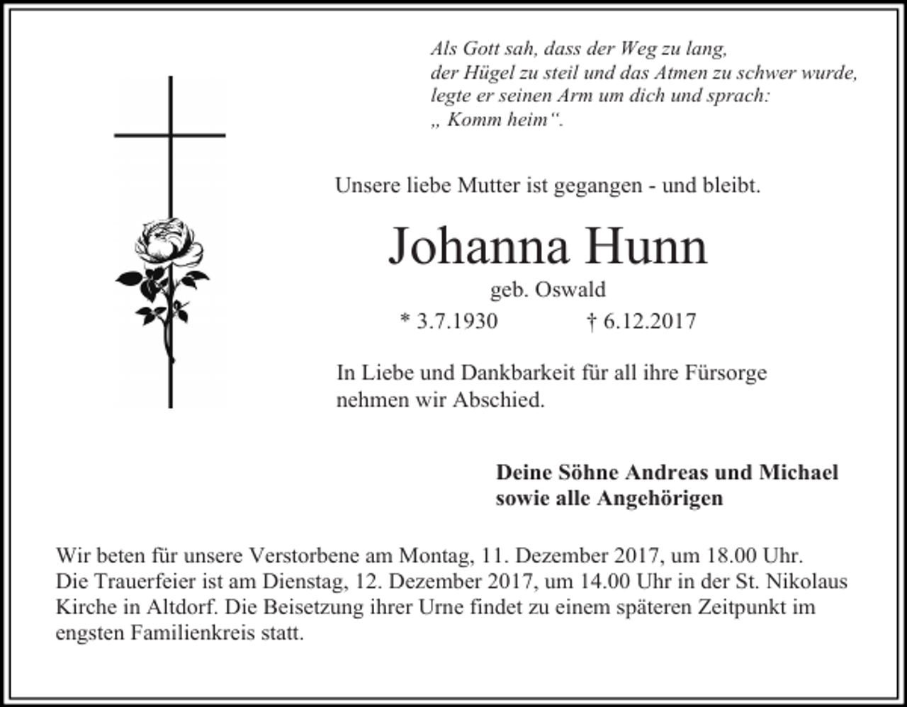 <p>Als Gott sah, dass der Weg zu lang,<br />der Hügel zu steil und das Atmen zu schwer wurde,<br />legte er seinen Arm um dich und sprach:<br />„ Komm heim“.</p><p>Unsere liebe Mutter ist gegangen - und bleibt.</p><p>Johanna Hunn<br />geb. Oswald<br />* 3.7.1930<br />† 6.12.2017</p><p>In Liebe und Dankbarkeit für all ihre Fürsorge<br />nehmen wir Abschied.<br />Deine Söhne Andreas und Michael<br />sowie alle Angehörigen<br />Wir beten für unsere Verstorbene am Montag, 11. Dezember 2017, um 18.00 Uhr.<br />Die Trauerfeier ist am Dienstag, 12. Dezember 2017, um 14.00 Uhr in der St. Nikolaus<br />Kirche in Altdorf. Die Beisetzung ihrer Urne findet zu einem späteren Zeitpunkt im<br />engsten Familienkreis statt.</p>