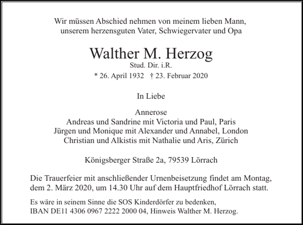 <p>Wir müssen Abschied nehmen von meinem lieben Mann,<br />unserem herzensguten Vater, Schwiegervater und Opa</p><p>Walther M. Herzog<br />Stud. Dir. i.R.<br />* 26. April 1932 † 23. Februar 2020</p><p>In Liebe<br />Annerose<br />Andreas und Sandrine mit Victoria und Paul, Paris<br />Jürgen und Monique mit Alexander und Annabel, London<br />Christian und Alkistis mit Nathalie und Aris, Zürich<br />Königsberger Straße 2a, 79539 Lörrach<br />Die Trauerfeier mit anschließender Urnenbeisetzung findet am Montag,<br />dem 2. März 2020, um 14.30 Uhr auf dem Hauptfriedhof Lörrach statt.<br />Es wäre in seinem Sinne die SOS Kinderdörfer zu bedenken,<br />IBAN DE11 4306 0967 222004, Hinweis Walther M. Herzog.</p>